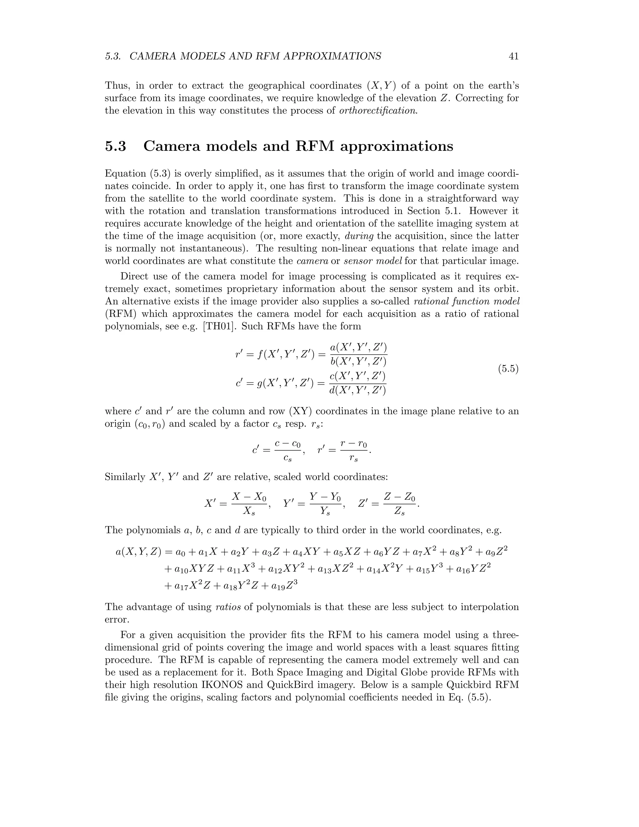 5.3. CAMERA MODELS AND RFM APPROXIMATIONS 41 Thus, in order to extract the geographical coordinates (X, Y ) of a point on the earth’s surface from its image coordinates, we require knowledge of the elevation Z. Correcting for the elevation in this way constitutes the process of orthorectiﬁcation. 5.3 Camera models and RFM approximations Equation (5.3) is overly simpliﬁed, as it assumes that the origin of world and image coordi- nates coincide. In order to apply it, one has ﬁrst to transform the image coordinate system from the satellite to the world coordinate system. This is done in a straightforward way with the rotation and translation transformations introduced in Section 5.1. However it requires accurate knowledge of the height and orientation of the satellite imaging system at the time of the image acquisition (or, more exactly, during the acquisition, since the latter is normally not instantaneous). The resulting non-linear equations that relate image and world coordinates are what constitute the camera or sensor model for that particular image. Direct use of the camera model for image processing is complicated as it requires ex- tremely exact, sometimes proprietary information about the sensor system and its orbit. An alternative exists if the image provider also supplies a so-called rational function model (RFM) which approximates the camera model for each acquisition as a ratio of rational polynomials, see e.g. [TH01]. Such RFMs have the form r = f(X , Y , Z ) = a(X , Y , Z ) b(X , Y , Z ) c = g(X , Y , Z ) = c(X , Y , Z ) d(X , Y , Z ) (5.5) where c and r are the column and row (XY) coordinates in the image plane relative to an origin (c0, r0) and scaled by a factor cs resp. rs: c = c − c0 cs , r = r − r0 rs . Similarly X , Y and Z are relative, scaled world coordinates: X = X − X0 Xs , Y = Y − Y0 Ys , Z = Z − Z0 Zs . The polynomials a, b, c and d are typically to third order in the world coordinates, e.g. a(X, Y, Z) = a0 + a1X + a2Y + a3Z + a4XY + a5XZ + a6Y Z + a7X2 + a8Y 2 + a9Z2 + a10XY Z + a11X3 + a12XY 2 + a13XZ2 + a14X2 Y + a15Y 3 + a16Y Z2 + a17X2 Z + a18Y 2 Z + a19Z3 The advantage of using ratios of polynomials is that these are less subject to interpolation error. For a given acquisition the provider ﬁts the RFM to his camera model using a three- dimensional grid of points covering the image and world spaces with a least squares ﬁtting procedure. The RFM is capable of representing the camera model extremely well and can be used as a replacement for it. Both Space Imaging and Digital Globe provide RFMs with their high resolution IKONOS and QuickBird imagery. Below is a sample Quickbird RFM ﬁle giving the origins, scaling factors and polynomial coeﬃcients needed in Eq. (5.5). 