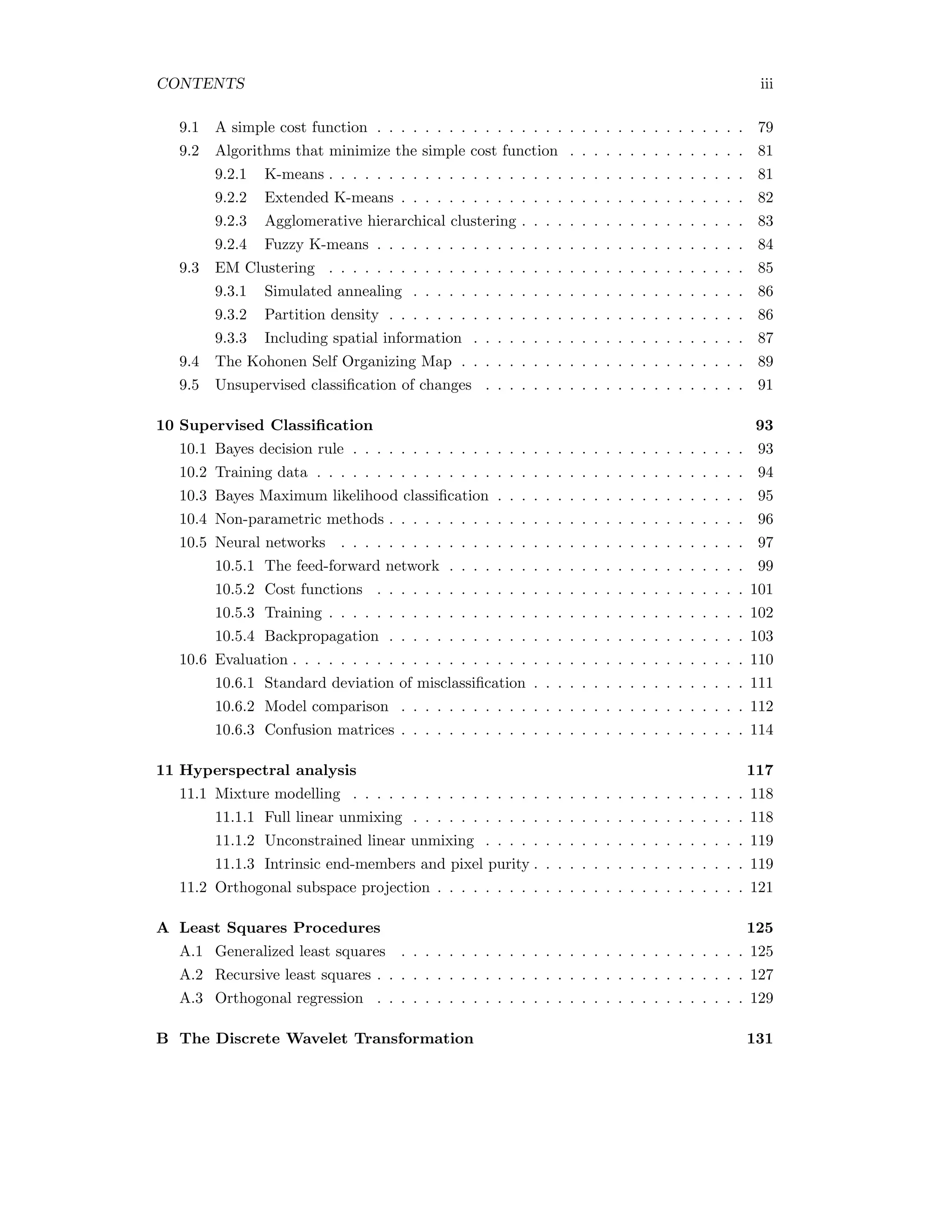 CONTENTS iii 9.1 A simple cost function . . . . . . . . . . . . . . . . . . . . . . . . . . . . . . . 79 9.2 Algorithms that minimize the simple cost function . . . . . . . . . . . . . . . 81 9.2.1 K-means . . . . . . . . . . . . . . . . . . . . . . . . . . . . . . . . . . . 81 9.2.2 Extended K-means . . . . . . . . . . . . . . . . . . . . . . . . . . . . . 82 9.2.3 Agglomerative hierarchical clustering . . . . . . . . . . . . . . . . . . . 83 9.2.4 Fuzzy K-means . . . . . . . . . . . . . . . . . . . . . . . . . . . . . . . 84 9.3 EM Clustering . . . . . . . . . . . . . . . . . . . . . . . . . . . . . . . . . . . 85 9.3.1 Simulated annealing . . . . . . . . . . . . . . . . . . . . . . . . . . . . 86 9.3.2 Partition density . . . . . . . . . . . . . . . . . . . . . . . . . . . . . . 86 9.3.3 Including spatial information . . . . . . . . . . . . . . . . . . . . . . . 87 9.4 The Kohonen Self Organizing Map . . . . . . . . . . . . . . . . . . . . . . . . 89 9.5 Unsupervised classiﬁcation of changes . . . . . . . . . . . . . . . . . . . . . . 91 10 Supervised Classiﬁcation 93 10.1 Bayes decision rule . . . . . . . . . . . . . . . . . . . . . . . . . . . . . . . . . 93 10.2 Training data . . . . . . . . . . . . . . . . . . . . . . . . . . . . . . . . . . . . 94 10.3 Bayes Maximum likelihood classiﬁcation . . . . . . . . . . . . . . . . . . . . . 95 10.4 Non-parametric methods . . . . . . . . . . . . . . . . . . . . . . . . . . . . . . 96 10.5 Neural networks . . . . . . . . . . . . . . . . . . . . . . . . . . . . . . . . . . 97 10.5.1 The feed-forward network . . . . . . . . . . . . . . . . . . . . . . . . . 99 10.5.2 Cost functions . . . . . . . . . . . . . . . . . . . . . . . . . . . . . . . 101 10.5.3 Training . . . . . . . . . . . . . . . . . . . . . . . . . . . . . . . . . . . 102 10.5.4 Backpropagation . . . . . . . . . . . . . . . . . . . . . . . . . . . . . . 103 10.6 Evaluation . . . . . . . . . . . . . . . . . . . . . . . . . . . . . . . . . . . . . . 110 10.6.1 Standard deviation of misclassiﬁcation . . . . . . . . . . . . . . . . . . 111 10.6.2 Model comparison . . . . . . . . . . . . . . . . . . . . . . . . . . . . . 112 10.6.3 Confusion matrices . . . . . . . . . . . . . . . . . . . . . . . . . . . . . 114 11 Hyperspectral analysis 117 11.1 Mixture modelling . . . . . . . . . . . . . . . . . . . . . . . . . . . . . . . . . 118 11.1.1 Full linear unmixing . . . . . . . . . . . . . . . . . . . . . . . . . . . . 118 11.1.2 Unconstrained linear unmixing . . . . . . . . . . . . . . . . . . . . . . 119 11.1.3 Intrinsic end-members and pixel purity . . . . . . . . . . . . . . . . . . 119 11.2 Orthogonal subspace projection . . . . . . . . . . . . . . . . . . . . . . . . . . 121 A Least Squares Procedures 125 A.1 Generalized least squares . . . . . . . . . . . . . . . . . . . . . . . . . . . . . 125 A.2 Recursive least squares . . . . . . . . . . . . . . . . . . . . . . . . . . . . . . . 127 A.3 Orthogonal regression . . . . . . . . . . . . . . . . . . . . . . . . . . . . . . . 129 B The Discrete Wavelet Transformation 131 