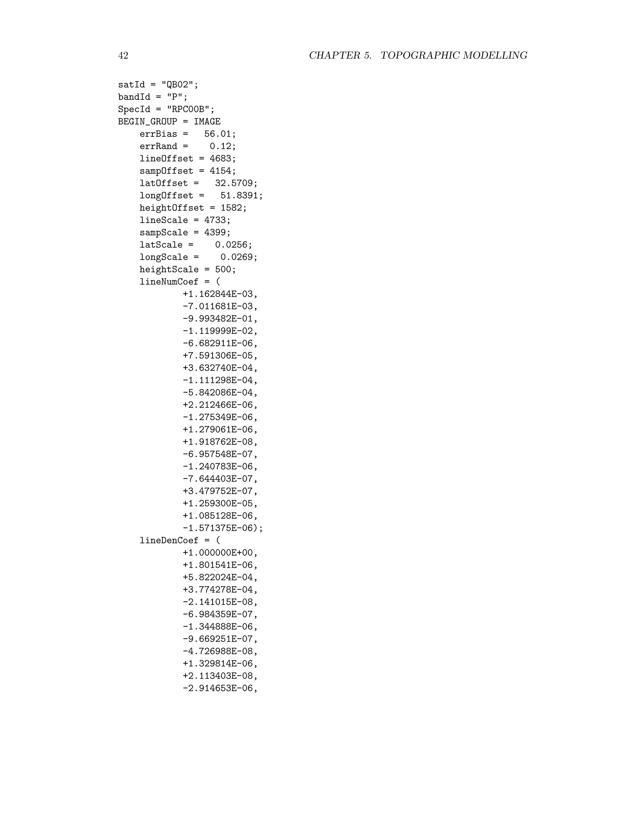 42 CHAPTER 5. TOPOGRAPHIC MODELLING satId = QB02; bandId = P; SpecId = RPC00B; BEGIN_GROUP = IMAGE errBias = 56.01; errRand = 0.12; lineOffset = 4683; sampOffset = 4154; latOffset = 32.5709; longOffset = 51.8391; heightOffset = 1582; lineScale = 4733; sampScale = 4399; latScale = 0.0256; longScale = 0.0269; heightScale = 500; lineNumCoef = ( +1.162844E-03, -7.011681E-03, -9.993482E-01, -1.119999E-02, -6.682911E-06, +7.591306E-05, +3.632740E-04, -1.111298E-04, -5.842086E-04, +2.212466E-06, -1.275349E-06, +1.279061E-06, +1.918762E-08, -6.957548E-07, -1.240783E-06, -7.644403E-07, +3.479752E-07, +1.259300E-05, +1.085128E-06, -1.571375E-06); lineDenCoef = ( +1.000000E+00, +1.801541E-06, +5.822024E-04, +3.774278E-04, -2.141015E-08, -6.984359E-07, -1.344888E-06, -9.669251E-07, -4.726988E-08, +1.329814E-06, +2.113403E-08, -2.914653E-06, 
