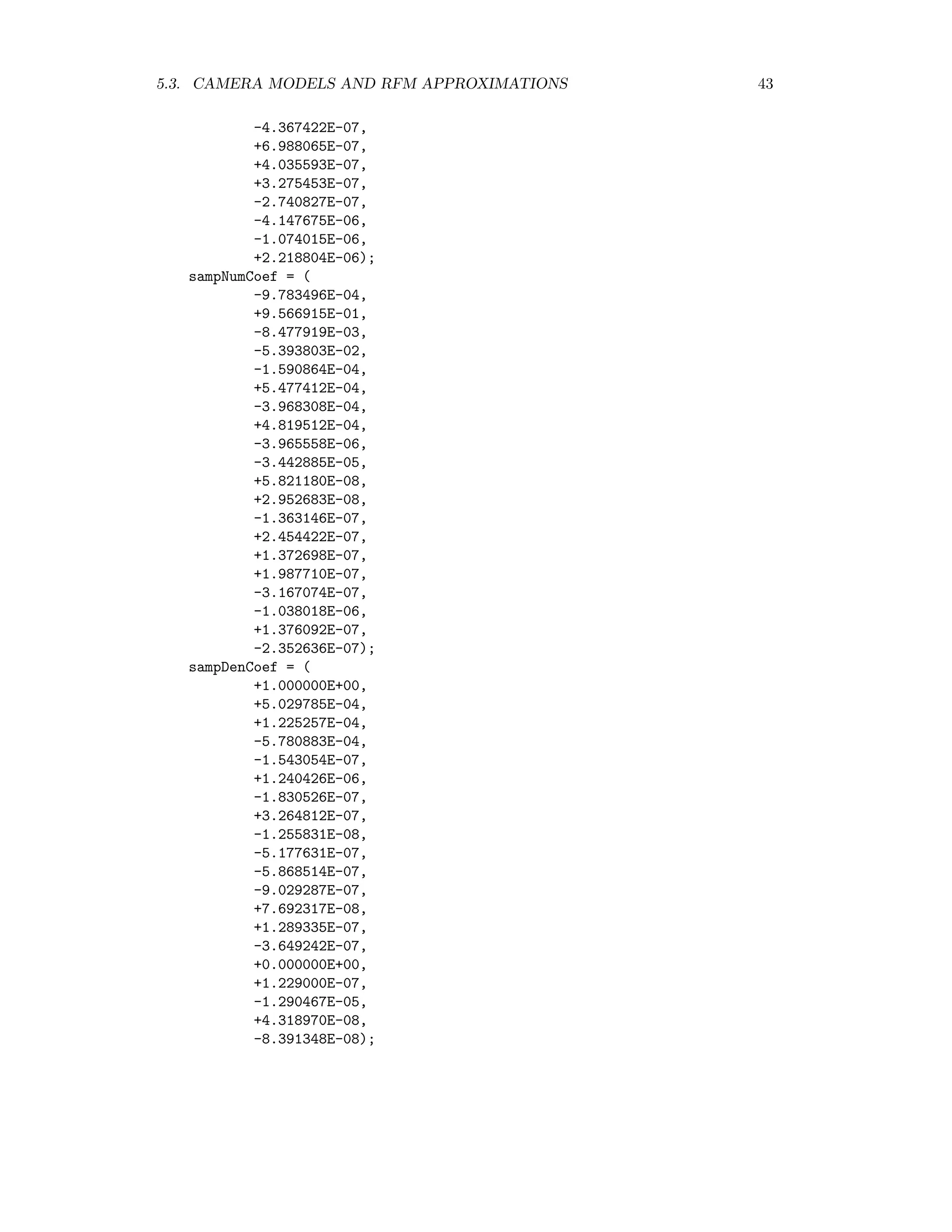 5.3. CAMERA MODELS AND RFM APPROXIMATIONS 43 -4.367422E-07, +6.988065E-07, +4.035593E-07, +3.275453E-07, -2.740827E-07, -4.147675E-06, -1.074015E-06, +2.218804E-06); sampNumCoef = ( -9.783496E-04, +9.566915E-01, -8.477919E-03, -5.393803E-02, -1.590864E-04, +5.477412E-04, -3.968308E-04, +4.819512E-04, -3.965558E-06, -3.442885E-05, +5.821180E-08, +2.952683E-08, -1.363146E-07, +2.454422E-07, +1.372698E-07, +1.987710E-07, -3.167074E-07, -1.038018E-06, +1.376092E-07, -2.352636E-07); sampDenCoef = ( +1.000000E+00, +5.029785E-04, +1.225257E-04, -5.780883E-04, -1.543054E-07, +1.240426E-06, -1.830526E-07, +3.264812E-07, -1.255831E-08, -5.177631E-07, -5.868514E-07, -9.029287E-07, +7.692317E-08, +1.289335E-07, -3.649242E-07, +0.000000E+00, +1.229000E-07, -1.290467E-05, +4.318970E-08, -8.391348E-08); 