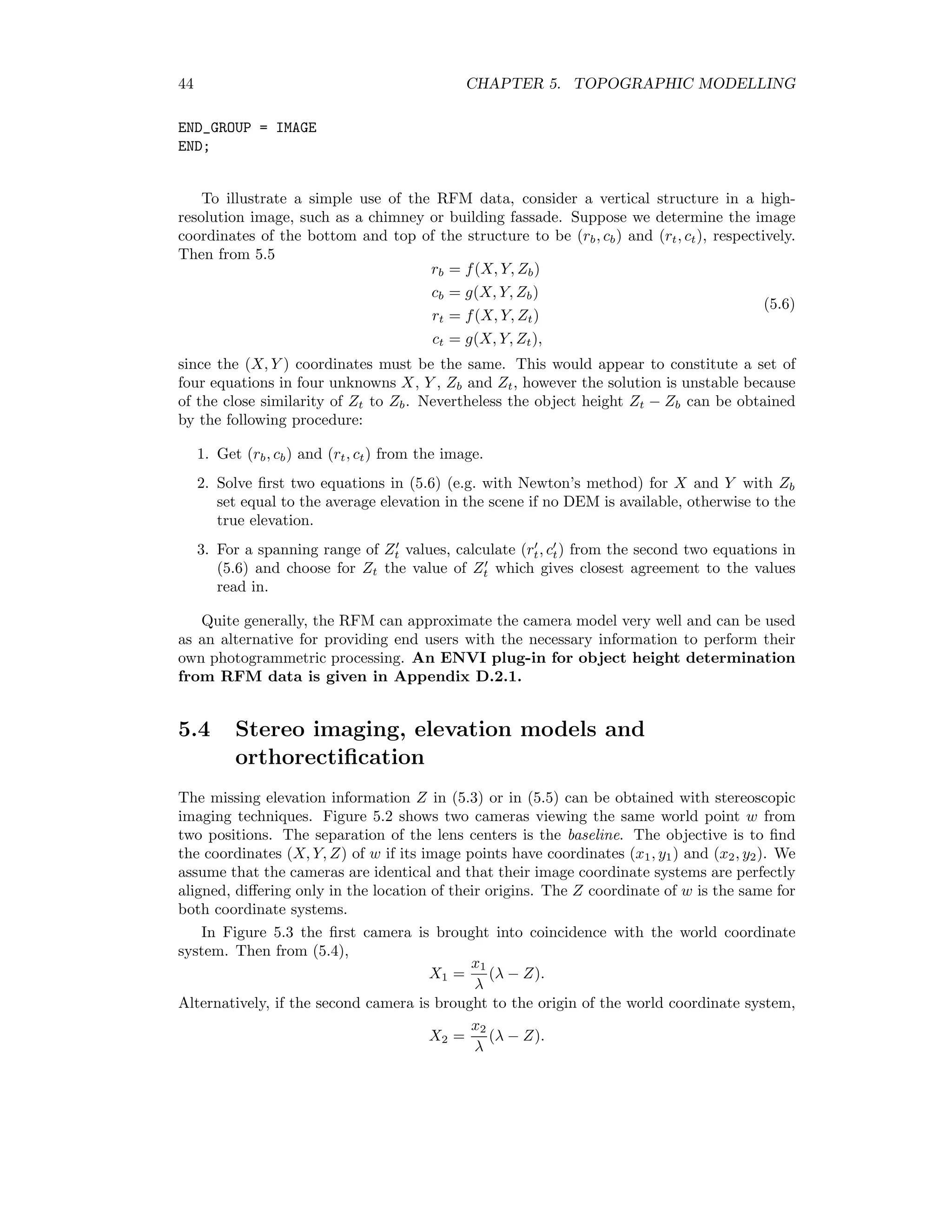 44 CHAPTER 5. TOPOGRAPHIC MODELLING END_GROUP = IMAGE END; To illustrate a simple use of the RFM data, consider a vertical structure in a high- resolution image, such as a chimney or building fassade. Suppose we determine the image coordinates of the bottom and top of the structure to be (rb, cb) and (rt, ct), respectively. Then from 5.5 rb = f(X, Y, Zb) cb = g(X, Y, Zb) rt = f(X, Y, Zt) ct = g(X, Y, Zt), (5.6) since the (X, Y ) coordinates must be the same. This would appear to constitute a set of four equations in four unknowns X, Y , Zb and Zt, however the solution is unstable because of the close similarity of Zt to Zb. Nevertheless the object height Zt − Zb can be obtained by the following procedure: 1. Get (rb, cb) and (rt, ct) from the image. 2. Solve ﬁrst two equations in (5.6) (e.g. with Newton’s method) for X and Y with Zb set equal to the average elevation in the scene if no DEM is available, otherwise to the true elevation. 3. For a spanning range of Zt values, calculate (rt, ct) from the second two equations in (5.6) and choose for Zt the value of Zt which gives closest agreement to the values read in. Quite generally, the RFM can approximate the camera model very well and can be used as an alternative for providing end users with the necessary information to perform their own photogrammetric processing. An ENVI plug-in for object height determination from RFM data is given in Appendix D.2.1. 5.4 Stereo imaging, elevation models and orthorectiﬁcation The missing elevation information Z in (5.3) or in (5.5) can be obtained with stereoscopic imaging techniques. Figure 5.2 shows two cameras viewing the same world point w from two positions. The separation of the lens centers is the baseline. The objective is to ﬁnd the coordinates (X, Y, Z) of w if its image points have coordinates (x1, y1) and (x2, y2). We assume that the cameras are identical and that their image coordinate systems are perfectly aligned, diﬀering only in the location of their origins. The Z coordinate of w is the same for both coordinate systems. In Figure 5.3 the ﬁrst camera is brought into coincidence with the world coordinate system. Then from (5.4), X1 = x1 λ (λ − Z). Alternatively, if the second camera is brought to the origin of the world coordinate system, X2 = x2 λ (λ − Z). 