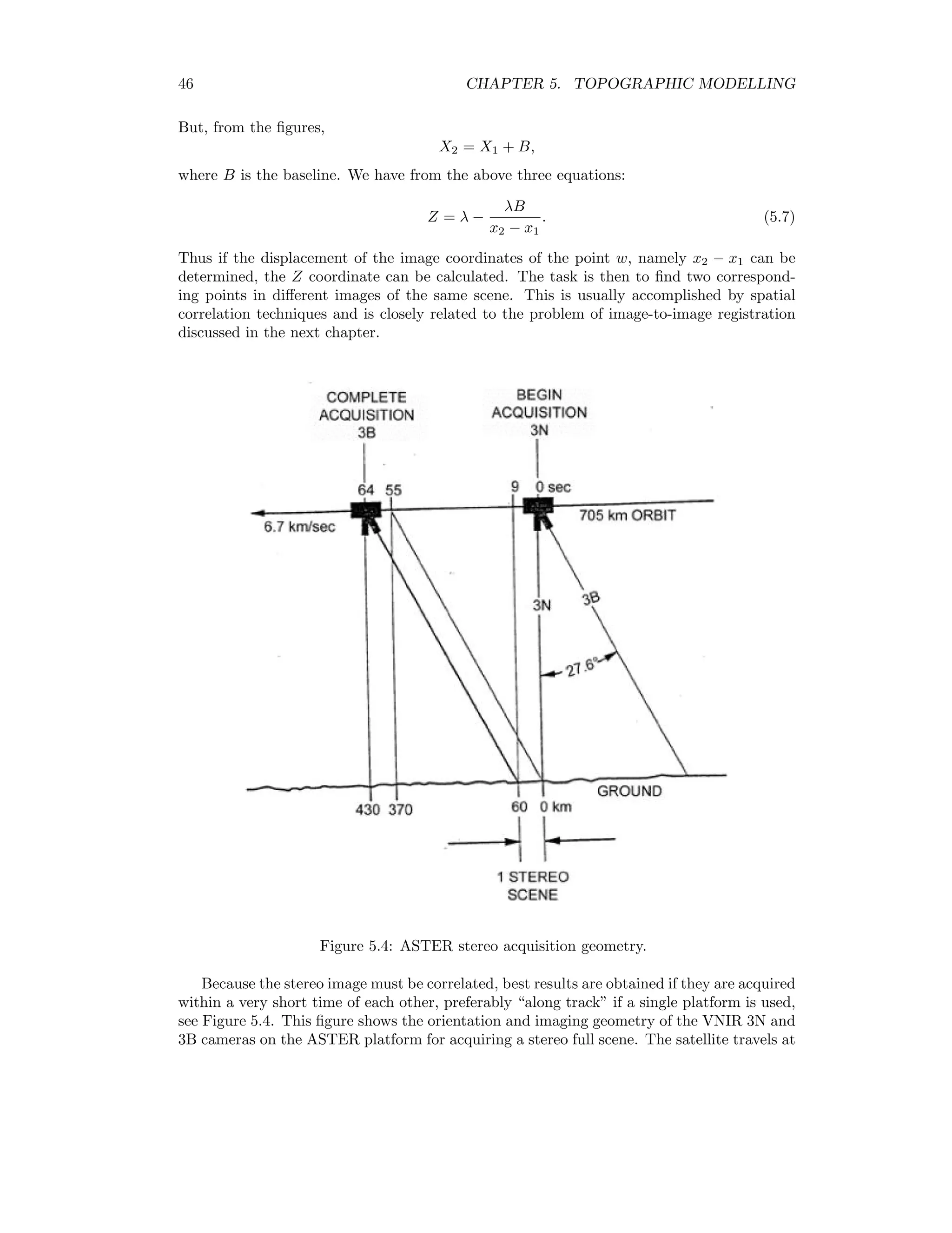46 CHAPTER 5. TOPOGRAPHIC MODELLING But, from the ﬁgures, X2 = X1 + B, where B is the baseline. We have from the above three equations: Z = λ − λB x2 − x1 . (5.7) Thus if the displacement of the image coordinates of the point w, namely x2 − x1 can be determined, the Z coordinate can be calculated. The task is then to ﬁnd two correspond- ing points in diﬀerent images of the same scene. This is usually accomplished by spatial correlation techniques and is closely related to the problem of image-to-image registration discussed in the next chapter. Figure 5.4: ASTER stereo acquisition geometry. Because the stereo image must be correlated, best results are obtained if they are acquired within a very short time of each other, preferably “along track” if a single platform is used, see Figure 5.4. This ﬁgure shows the orientation and imaging geometry of the VNIR 3N and 3B cameras on the ASTER platform for acquiring a stereo full scene. The satellite travels at 