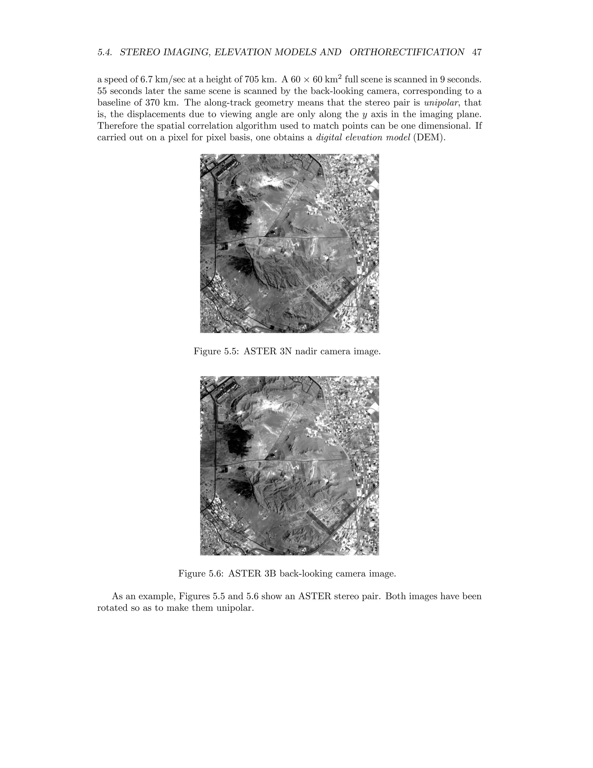 5.4. STEREO IMAGING, ELEVATION MODELS AND ORTHORECTIFICATION 47 a speed of 6.7 km/sec at a height of 705 km. A 60 × 60 km2 full scene is scanned in 9 seconds. 55 seconds later the same scene is scanned by the back-looking camera, corresponding to a baseline of 370 km. The along-track geometry means that the stereo pair is unipolar, that is, the displacements due to viewing angle are only along the y axis in the imaging plane. Therefore the spatial correlation algorithm used to match points can be one dimensional. If carried out on a pixel for pixel basis, one obtains a digital elevation model (DEM). Figure 5.5: ASTER 3N nadir camera image. Figure 5.6: ASTER 3B back-looking camera image. As an example, Figures 5.5 and 5.6 show an ASTER stereo pair. Both images have been rotated so as to make them unipolar. 