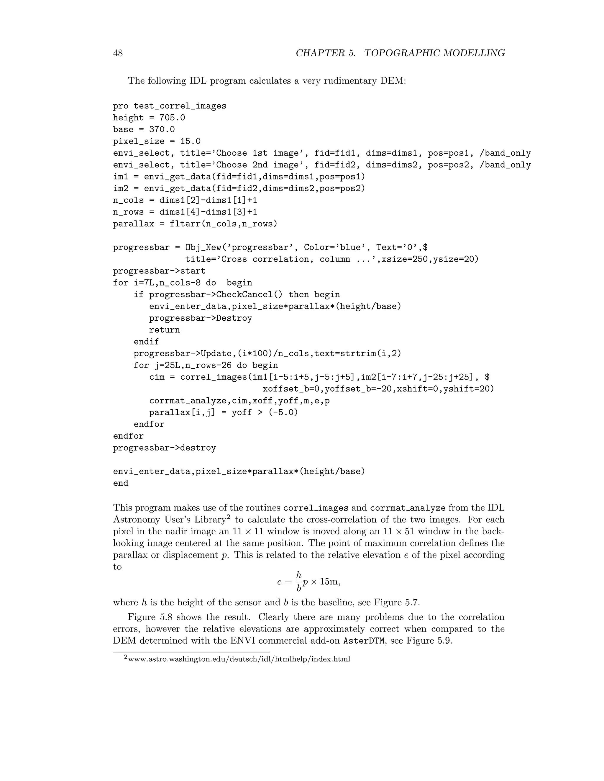 48 CHAPTER 5. TOPOGRAPHIC MODELLING The following IDL program calculates a very rudimentary DEM: pro test_correl_images height = 705.0 base = 370.0 pixel_size = 15.0 envi_select, title=’Choose 1st image’, fid=fid1, dims=dims1, pos=pos1, /band_only envi_select, title=’Choose 2nd image’, fid=fid2, dims=dims2, pos=pos2, /band_only im1 = envi_get_data(fid=fid1,dims=dims1,pos=pos1) im2 = envi_get_data(fid=fid2,dims=dims2,pos=pos2) n_cols = dims1[2]-dims1[1]+1 n_rows = dims1[4]-dims1[3]+1 parallax = fltarr(n_cols,n_rows) progressbar = Obj_New(’progressbar’, Color=’blue’, Text=’0’,$ title=’Cross correlation, column ...’,xsize=250,ysize=20) progressbar-start for i=7L,n_cols-8 do begin if progressbar-CheckCancel() then begin envi_enter_data,pixel_size*parallax*(height/base) progressbar-Destroy return endif progressbar-Update,(i*100)/n_cols,text=strtrim(i,2) for j=25L,n_rows-26 do begin cim = correl_images(im1[i-5:i+5,j-5:j+5],im2[i-7:i+7,j-25:j+25], $ xoffset_b=0,yoffset_b=-20,xshift=0,yshift=20) corrmat_analyze,cim,xoff,yoff,m,e,p parallax[i,j] = yoff (-5.0) endfor endfor progressbar-destroy envi_enter_data,pixel_size*parallax*(height/base) end This program makes use of the routines correl images and corrmat analyze from the IDL Astronomy User’s Library2 to calculate the cross-correlation of the two images. For each pixel in the nadir image an 11 × 11 window is moved along an 11 × 51 window in the back- looking image centered at the same position. The point of maximum correlation deﬁnes the parallax or displacement p. This is related to the relative elevation e of the pixel according to e = h b p × 15m, where h is the height of the sensor and b is the baseline, see Figure 5.7. Figure 5.8 shows the result. Clearly there are many problems due to the correlation errors, however the relative elevations are approximately correct when compared to the DEM determined with the ENVI commercial add-on AsterDTM, see Figure 5.9. 2www.astro.washington.edu/deutsch/idl/htmlhelp/index.html 