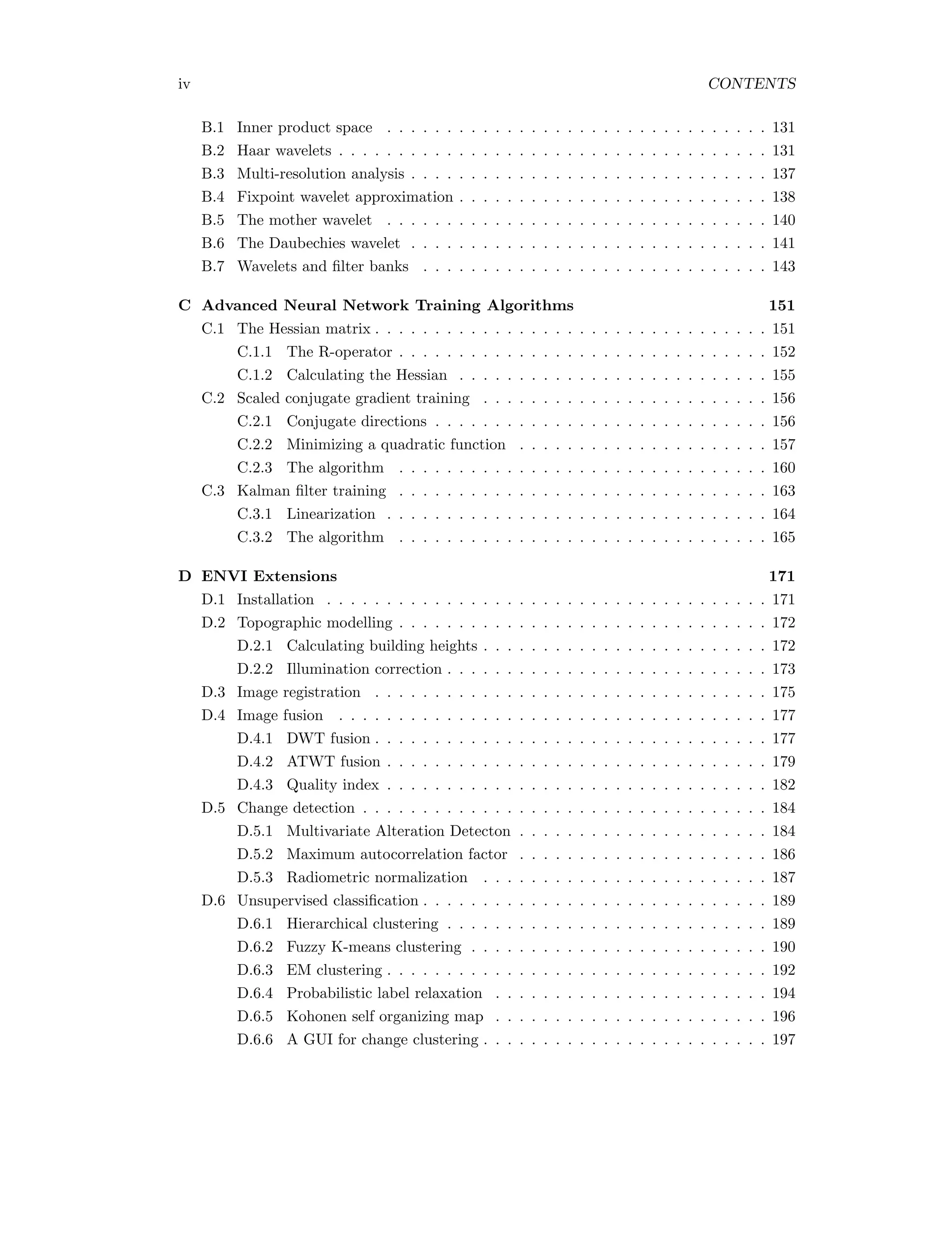 iv CONTENTS B.1 Inner product space . . . . . . . . . . . . . . . . . . . . . . . . . . . . . . . . 131 B.2 Haar wavelets . . . . . . . . . . . . . . . . . . . . . . . . . . . . . . . . . . . . 131 B.3 Multi-resolution analysis . . . . . . . . . . . . . . . . . . . . . . . . . . . . . . 137 B.4 Fixpoint wavelet approximation . . . . . . . . . . . . . . . . . . . . . . . . . . 138 B.5 The mother wavelet . . . . . . . . . . . . . . . . . . . . . . . . . . . . . . . . 140 B.6 The Daubechies wavelet . . . . . . . . . . . . . . . . . . . . . . . . . . . . . . 141 B.7 Wavelets and ﬁlter banks . . . . . . . . . . . . . . . . . . . . . . . . . . . . . 143 C Advanced Neural Network Training Algorithms 151 C.1 The Hessian matrix . . . . . . . . . . . . . . . . . . . . . . . . . . . . . . . . . 151 C.1.1 The R-operator . . . . . . . . . . . . . . . . . . . . . . . . . . . . . . . 152 C.1.2 Calculating the Hessian . . . . . . . . . . . . . . . . . . . . . . . . . . 155 C.2 Scaled conjugate gradient training . . . . . . . . . . . . . . . . . . . . . . . . 156 C.2.1 Conjugate directions . . . . . . . . . . . . . . . . . . . . . . . . . . . . 156 C.2.2 Minimizing a quadratic function . . . . . . . . . . . . . . . . . . . . . 157 C.2.3 The algorithm . . . . . . . . . . . . . . . . . . . . . . . . . . . . . . . 160 C.3 Kalman ﬁlter training . . . . . . . . . . . . . . . . . . . . . . . . . . . . . . . 163 C.3.1 Linearization . . . . . . . . . . . . . . . . . . . . . . . . . . . . . . . . 164 C.3.2 The algorithm . . . . . . . . . . . . . . . . . . . . . . . . . . . . . . . 165 D ENVI Extensions 171 D.1 Installation . . . . . . . . . . . . . . . . . . . . . . . . . . . . . . . . . . . . . 171 D.2 Topographic modelling . . . . . . . . . . . . . . . . . . . . . . . . . . . . . . . 172 D.2.1 Calculating building heights . . . . . . . . . . . . . . . . . . . . . . . . 172 D.2.2 Illumination correction . . . . . . . . . . . . . . . . . . . . . . . . . . . 173 D.3 Image registration . . . . . . . . . . . . . . . . . . . . . . . . . . . . . . . . . 175 D.4 Image fusion . . . . . . . . . . . . . . . . . . . . . . . . . . . . . . . . . . . . 177 D.4.1 DWT fusion . . . . . . . . . . . . . . . . . . . . . . . . . . . . . . . . . 177 D.4.2 ATWT fusion . . . . . . . . . . . . . . . . . . . . . . . . . . . . . . . . 179 D.4.3 Quality index . . . . . . . . . . . . . . . . . . . . . . . . . . . . . . . . 182 D.5 Change detection . . . . . . . . . . . . . . . . . . . . . . . . . . . . . . . . . . 184 D.5.1 Multivariate Alteration Detecton . . . . . . . . . . . . . . . . . . . . . 184 D.5.2 Maximum autocorrelation factor . . . . . . . . . . . . . . . . . . . . . 186 D.5.3 Radiometric normalization . . . . . . . . . . . . . . . . . . . . . . . . 187 D.6 Unsupervised classiﬁcation . . . . . . . . . . . . . . . . . . . . . . . . . . . . . 189 D.6.1 Hierarchical clustering . . . . . . . . . . . . . . . . . . . . . . . . . . . 189 D.6.2 Fuzzy K-means clustering . . . . . . . . . . . . . . . . . . . . . . . . . 190 D.6.3 EM clustering . . . . . . . . . . . . . . . . . . . . . . . . . . . . . . . . 192 D.6.4 Probabilistic label relaxation . . . . . . . . . . . . . . . . . . . . . . . 194 D.6.5 Kohonen self organizing map . . . . . . . . . . . . . . . . . . . . . . . 196 D.6.6 A GUI for change clustering . . . . . . . . . . . . . . . . . . . . . . . . 197 