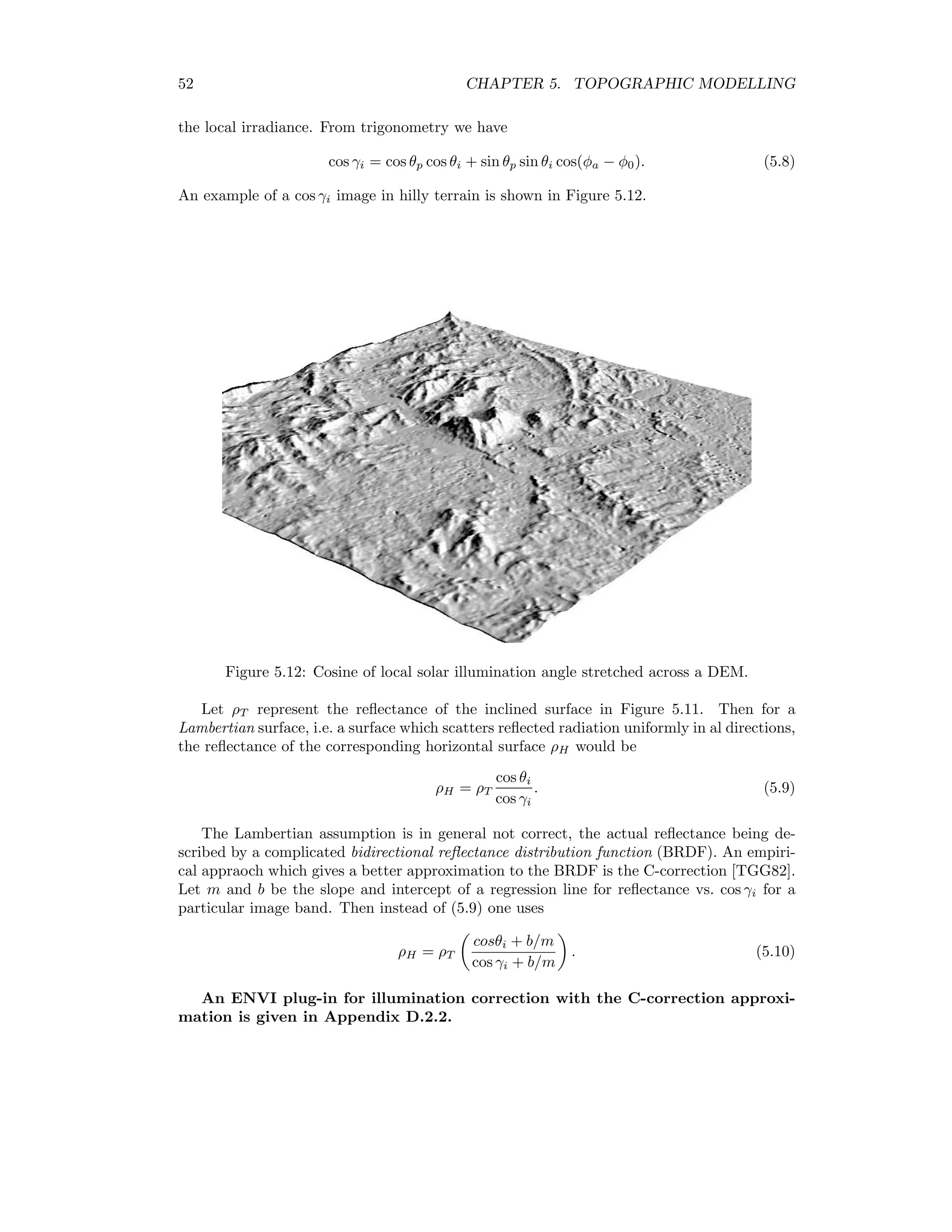 52 CHAPTER 5. TOPOGRAPHIC MODELLING the local irradiance. From trigonometry we have cos γi = cos θp cos θi + sin θp sin θi cos(φa − φ0). (5.8) An example of a cos γi image in hilly terrain is shown in Figure 5.12. Figure 5.12: Cosine of local solar illumination angle stretched across a DEM. Let ρT represent the reﬂectance of the inclined surface in Figure 5.11. Then for a Lambertian surface, i.e. a surface which scatters reﬂected radiation uniformly in al directions, the reﬂectance of the corresponding horizontal surface ρH would be ρH = ρT cos θi cos γi . (5.9) The Lambertian assumption is in general not correct, the actual reﬂectance being de- scribed by a complicated bidirectional reﬂectance distribution function (BRDF). An empiri- cal appraoch which gives a better approximation to the BRDF is the C-correction [TGG82]. Let m and b be the slope and intercept of a regression line for reﬂectance vs. cos γi for a particular image band. Then instead of (5.9) one uses ρH = ρT cosθi + b/m cos γi + b/m . (5.10) An ENVI plug-in for illumination correction with the C-correction approxi- mation is given in Appendix D.2.2. 