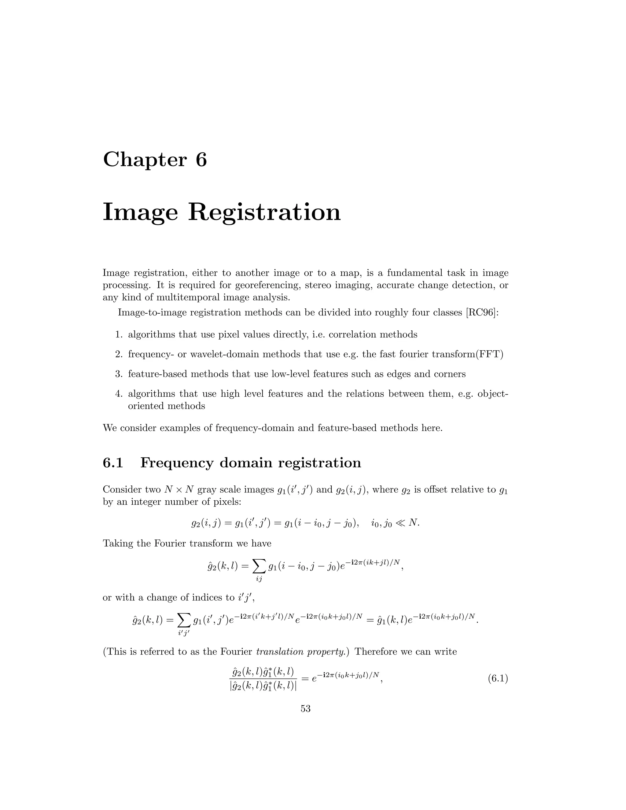 Chapter 6 Image Registration Image registration, either to another image or to a map, is a fundamental task in image processing. It is required for georeferencing, stereo imaging, accurate change detection, or any kind of multitemporal image analysis. Image-to-image registration methods can be divided into roughly four classes [RC96]: 1. algorithms that use pixel values directly, i.e. correlation methods 2. frequency- or wavelet-domain methods that use e.g. the fast fourier transform(FFT) 3. feature-based methods that use low-level features such as edges and corners 4. algorithms that use high level features and the relations between them, e.g. object- oriented methods We consider examples of frequency-domain and feature-based methods here. 6.1 Frequency domain registration Consider two N × N gray scale images g1(i , j ) and g2(i, j), where g2 is oﬀset relative to g1 by an integer number of pixels: g2(i, j) = g1(i , j ) = g1(i − i0, j − j0), i0, j0 N. Taking the Fourier transform we have ˆg2(k, l) = ij g1(i − i0, j − j0)e−i2π(ik+jl)/N , or with a change of indices to i j , ˆg2(k, l) = i j g1(i , j )e−i2π(i k+j l)/N e−i2π(i0k+j0l)/N = ˆg1(k, l)e−i2π(i0k+j0l)/N . (This is referred to as the Fourier translation property.) Therefore we can write ˆg2(k, l)ˆg∗ 1(k, l) |ˆg2(k, l)ˆg∗ 1(k, l)| = e−i2π(i0k+j0l)/N , (6.1) 53 