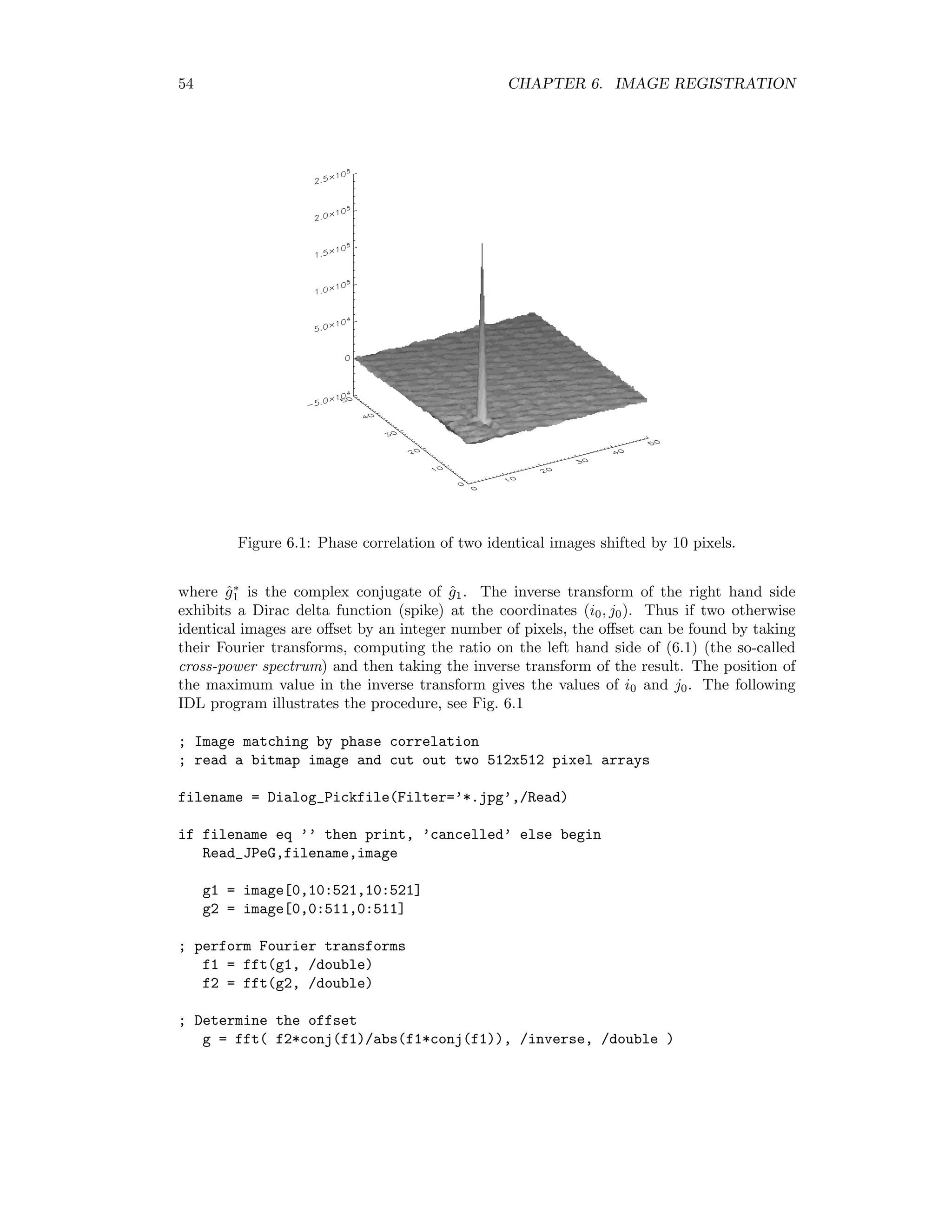 54 CHAPTER 6. IMAGE REGISTRATION Figure 6.1: Phase correlation of two identical images shifted by 10 pixels. where ˆg∗ 1 is the complex conjugate of ˆg1. The inverse transform of the right hand side exhibits a Dirac delta function (spike) at the coordinates (i0, j0). Thus if two otherwise identical images are oﬀset by an integer number of pixels, the oﬀset can be found by taking their Fourier transforms, computing the ratio on the left hand side of (6.1) (the so-called cross-power spectrum) and then taking the inverse transform of the result. The position of the maximum value in the inverse transform gives the values of i0 and j0. The following IDL program illustrates the procedure, see Fig. 6.1 ; Image matching by phase correlation ; read a bitmap image and cut out two 512x512 pixel arrays filename = Dialog_Pickfile(Filter=’*.jpg’,/Read) if filename eq ’’ then print, ’cancelled’ else begin Read_JPeG,filename,image g1 = image[0,10:521,10:521] g2 = image[0,0:511,0:511] ; perform Fourier transforms f1 = fft(g1, /double) f2 = fft(g2, /double) ; Determine the offset g = fft( f2*conj(f1)/abs(f1*conj(f1)), /inverse, /double ) 