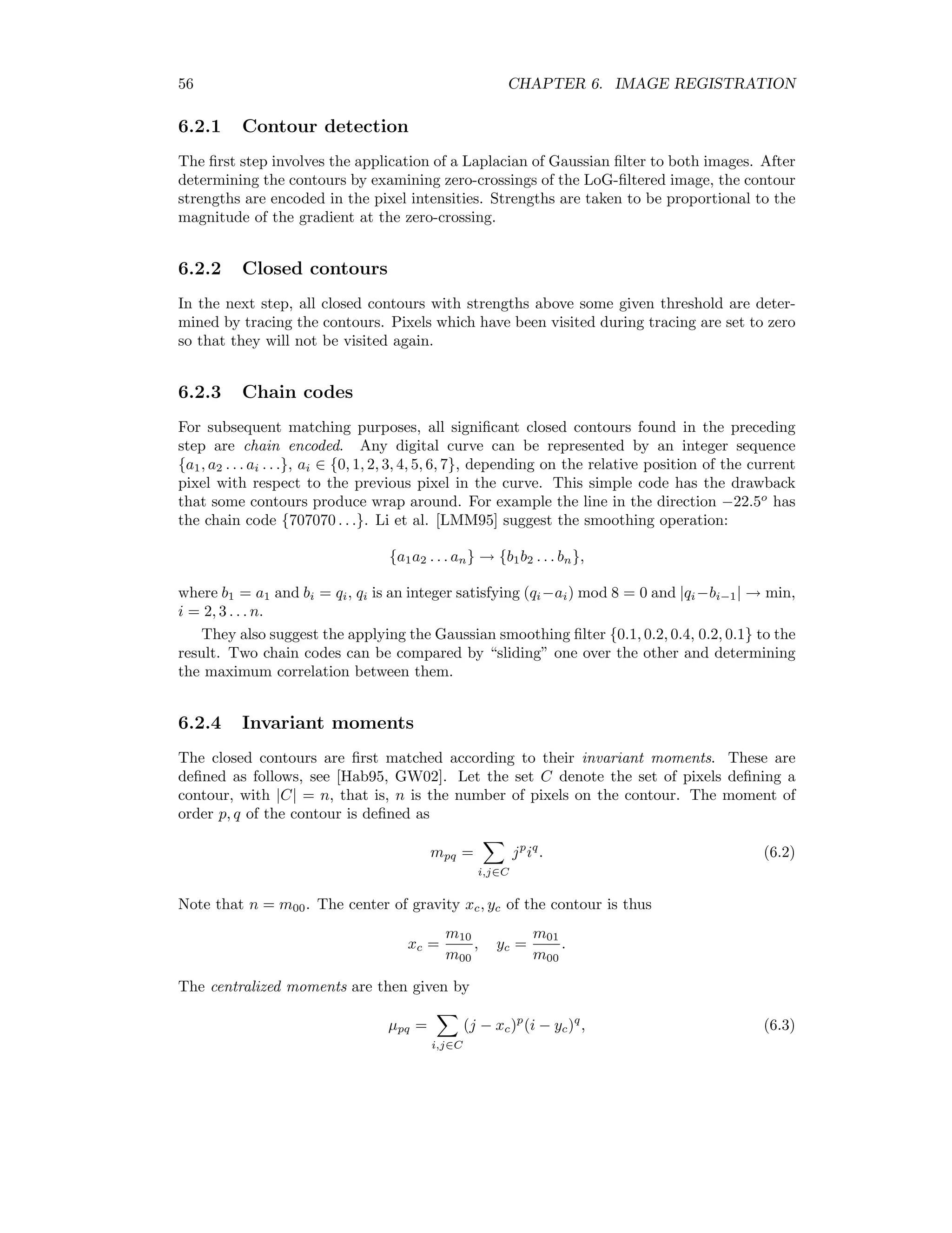 56 CHAPTER 6. IMAGE REGISTRATION 6.2.1 Contour detection The ﬁrst step involves the application of a Laplacian of Gaussian ﬁlter to both images. After determining the contours by examining zero-crossings of the LoG-ﬁltered image, the contour strengths are encoded in the pixel intensities. Strengths are taken to be proportional to the magnitude of the gradient at the zero-crossing. 6.2.2 Closed contours In the next step, all closed contours with strengths above some given threshold are deter- mined by tracing the contours. Pixels which have been visited during tracing are set to zero so that they will not be visited again. 6.2.3 Chain codes For subsequent matching purposes, all signiﬁcant closed contours found in the preceding step are chain encoded. Any digital curve can be represented by an integer sequence {a1, a2 . . . ai . . .}, ai ∈ {0, 1, 2, 3, 4, 5, 6, 7}, depending on the relative position of the current pixel with respect to the previous pixel in the curve. This simple code has the drawback that some contours produce wrap around. For example the line in the direction −22.5o has the chain code {707070 . . .}. Li et al. [LMM95] suggest the smoothing operation: {a1a2 . . . an} → {b1b2 . . . bn}, where b1 = a1 and bi = qi, qi is an integer satisfying (qi−ai) mod 8 = 0 and |qi−bi−1| → min, i = 2, 3 . . . n. They also suggest the applying the Gaussian smoothing ﬁlter {0.1, 0.2, 0.4, 0.2, 0.1} to the result. Two chain codes can be compared by “sliding” one over the other and determining the maximum correlation between them. 6.2.4 Invariant moments The closed contours are ﬁrst matched according to their invariant moments. These are deﬁned as follows, see [Hab95, GW02]. Let the set C denote the set of pixels deﬁning a contour, with |C| = n, that is, n is the number of pixels on the contour. The moment of order p, q of the contour is deﬁned as mpq = i,j∈C jp iq . (6.2) Note that n = m00. The center of gravity xc, yc of the contour is thus xc = m10 m00 , yc = m01 m00 . The centralized moments are then given by µpq = i,j∈C (j − xc)p (i − yc)q , (6.3) 