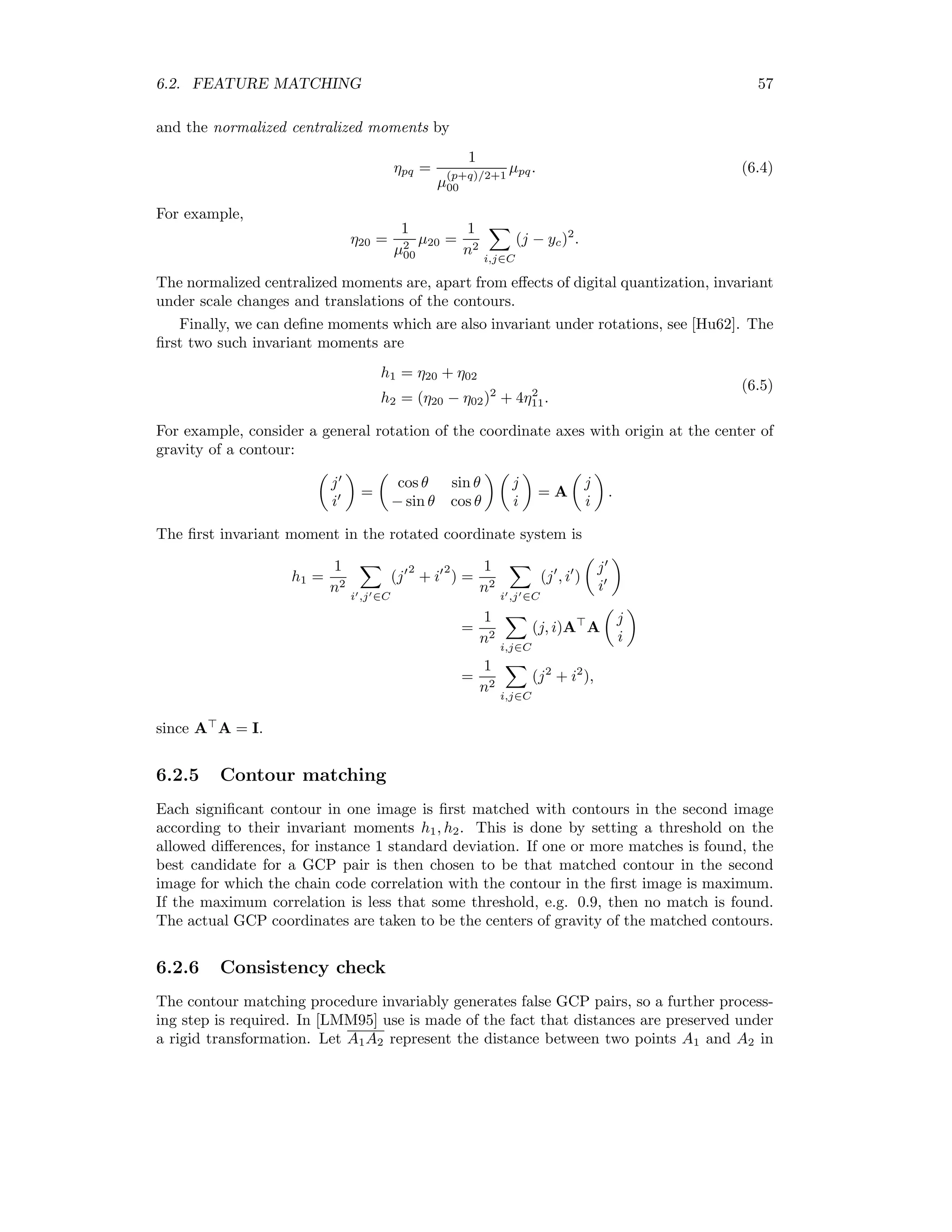 6.2. FEATURE MATCHING 57 and the normalized centralized moments by ηpq = 1 µ (p+q)/2+1 00 µpq. (6.4) For example, η20 = 1 µ2 00 µ20 = 1 n2 i,j∈C (j − yc)2 . The normalized centralized moments are, apart from eﬀects of digital quantization, invariant under scale changes and translations of the contours. Finally, we can deﬁne moments which are also invariant under rotations, see [Hu62]. The ﬁrst two such invariant moments are h1 = η20 + η02 h2 = (η20 − η02)2 + 4η2 11. (6.5) For example, consider a general rotation of the coordinate axes with origin at the center of gravity of a contour: j i = cos θ sin θ − sin θ cos θ j i = A j i . The ﬁrst invariant moment in the rotated coordinate system is h1 = 1 n2 i ,j ∈C (j 2 + i 2 ) = 1 n2 i ,j ∈C (j , i ) j i = 1 n2 i,j∈C (j, i)A A j i = 1 n2 i,j∈C (j2 + i2 ), since A A = I. 6.2.5 Contour matching Each signiﬁcant contour in one image is ﬁrst matched with contours in the second image according to their invariant moments h1, h2. This is done by setting a threshold on the allowed diﬀerences, for instance 1 standard deviation. If one or more matches is found, the best candidate for a GCP pair is then chosen to be that matched contour in the second image for which the chain code correlation with the contour in the ﬁrst image is maximum. If the maximum correlation is less that some threshold, e.g. 0.9, then no match is found. The actual GCP coordinates are taken to be the centers of gravity of the matched contours. 6.2.6 Consistency check The contour matching procedure invariably generates false GCP pairs, so a further process- ing step is required. In [LMM95] use is made of the fact that distances are preserved under a rigid transformation. Let A1A2 represent the distance between two points A1 and A2 in 