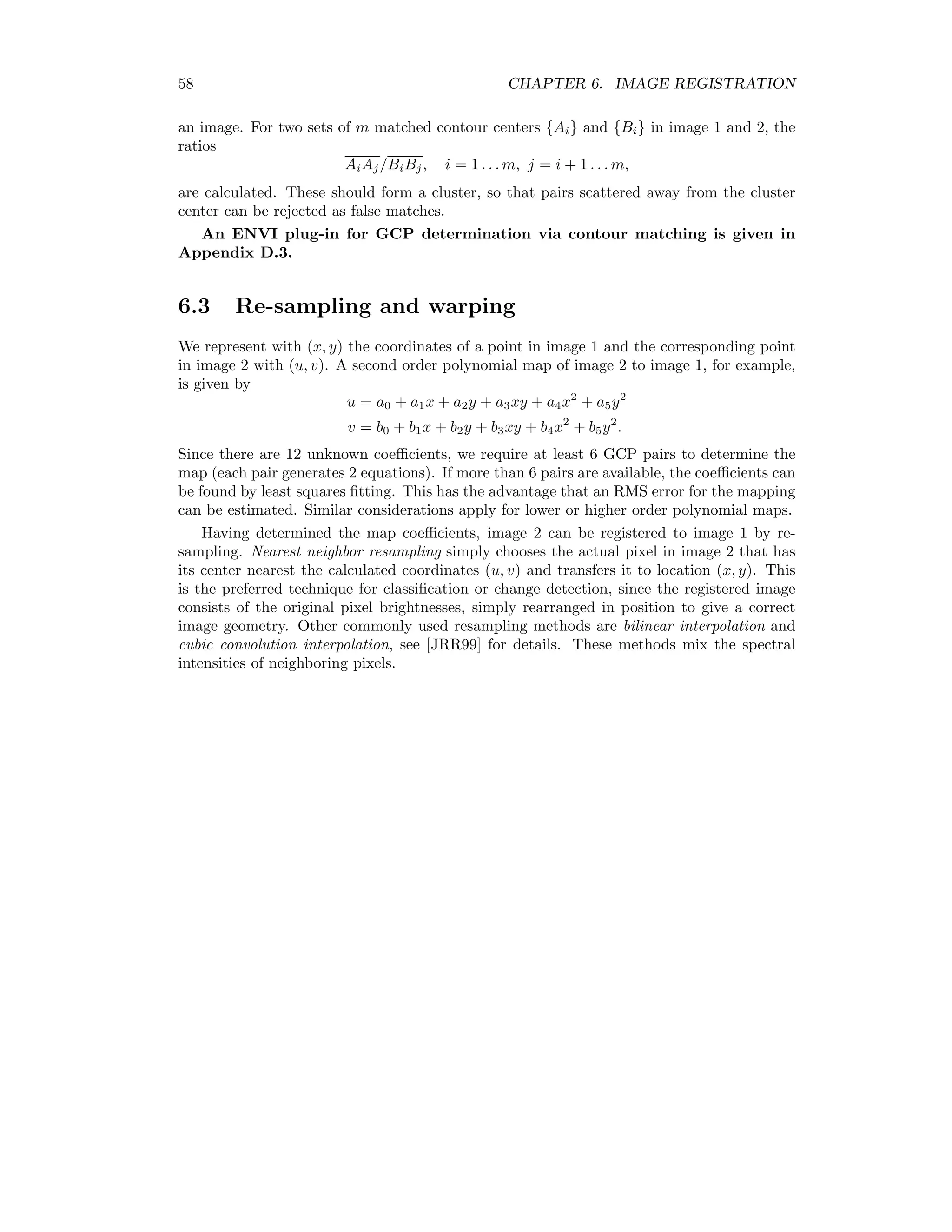 58 CHAPTER 6. IMAGE REGISTRATION an image. For two sets of m matched contour centers {Ai} and {Bi} in image 1 and 2, the ratios AiAj/BiBj, i = 1 . . . m, j = i + 1 . . . m, are calculated. These should form a cluster, so that pairs scattered away from the cluster center can be rejected as false matches. An ENVI plug-in for GCP determination via contour matching is given in Appendix D.3. 6.3 Re-sampling and warping We represent with (x, y) the coordinates of a point in image 1 and the corresponding point in image 2 with (u, v). A second order polynomial map of image 2 to image 1, for example, is given by u = a0 + a1x + a2y + a3xy + a4x2 + a5y2 v = b0 + b1x + b2y + b3xy + b4x2 + b5y2 . Since there are 12 unknown coeﬃcients, we require at least 6 GCP pairs to determine the map (each pair generates 2 equations). If more than 6 pairs are available, the coeﬃcients can be found by least squares ﬁtting. This has the advantage that an RMS error for the mapping can be estimated. Similar considerations apply for lower or higher order polynomial maps. Having determined the map coeﬃcients, image 2 can be registered to image 1 by re- sampling. Nearest neighbor resampling simply chooses the actual pixel in image 2 that has its center nearest the calculated coordinates (u, v) and transfers it to location (x, y). This is the preferred technique for classiﬁcation or change detection, since the registered image consists of the original pixel brightnesses, simply rearranged in position to give a correct image geometry. Other commonly used resampling methods are bilinear interpolation and cubic convolution interpolation, see [JRR99] for details. These methods mix the spectral intensities of neighboring pixels. 