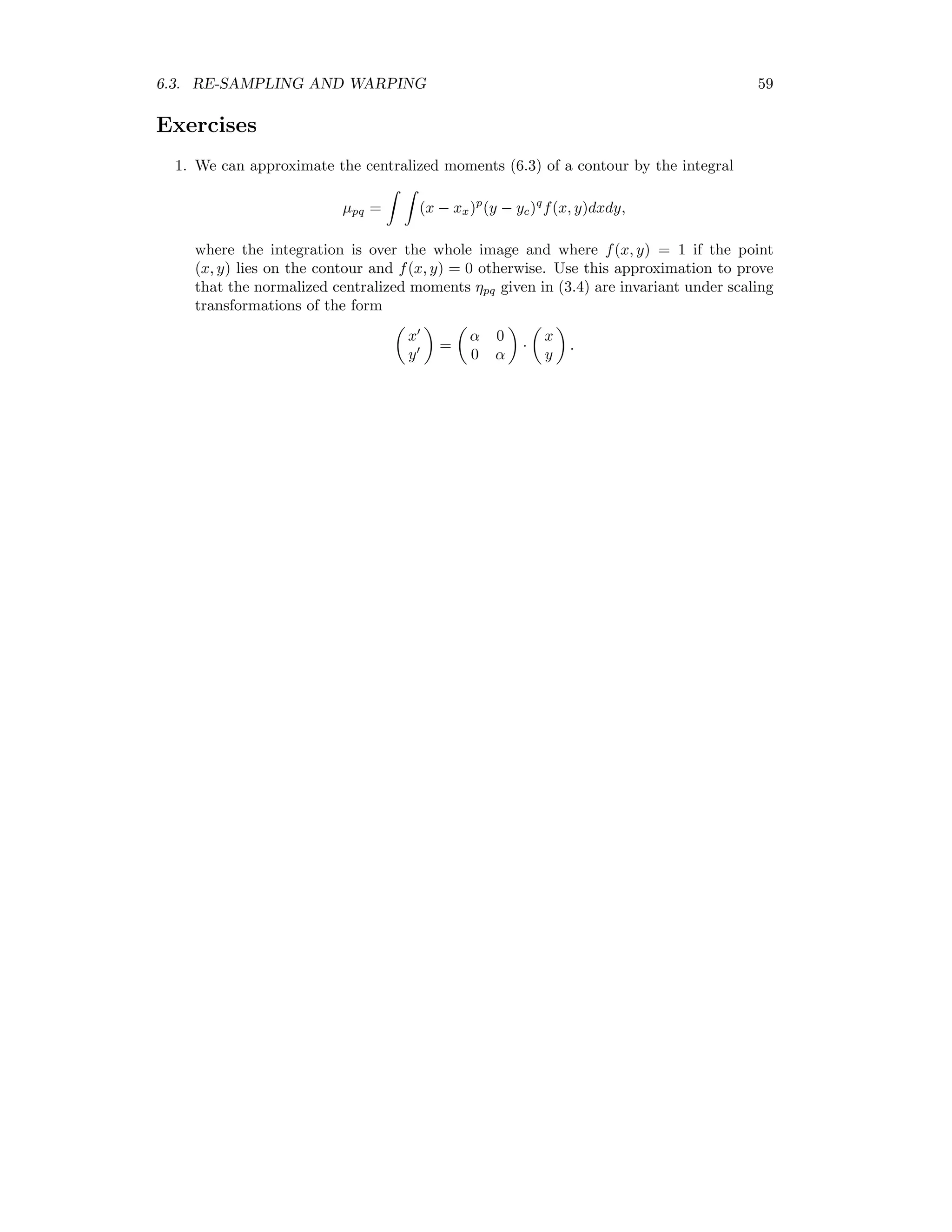 6.3. RE-SAMPLING AND WARPING 59 Exercises 1. We can approximate the centralized moments (6.3) of a contour by the integral µpq = (x − xx)p (y − yc)q f(x, y)dxdy, where the integration is over the whole image and where f(x, y) = 1 if the point (x, y) lies on the contour and f(x, y) = 0 otherwise. Use this approximation to prove that the normalized centralized moments ηpq given in (3.4) are invariant under scaling transformations of the form x y = α 0 0 α · x y . 