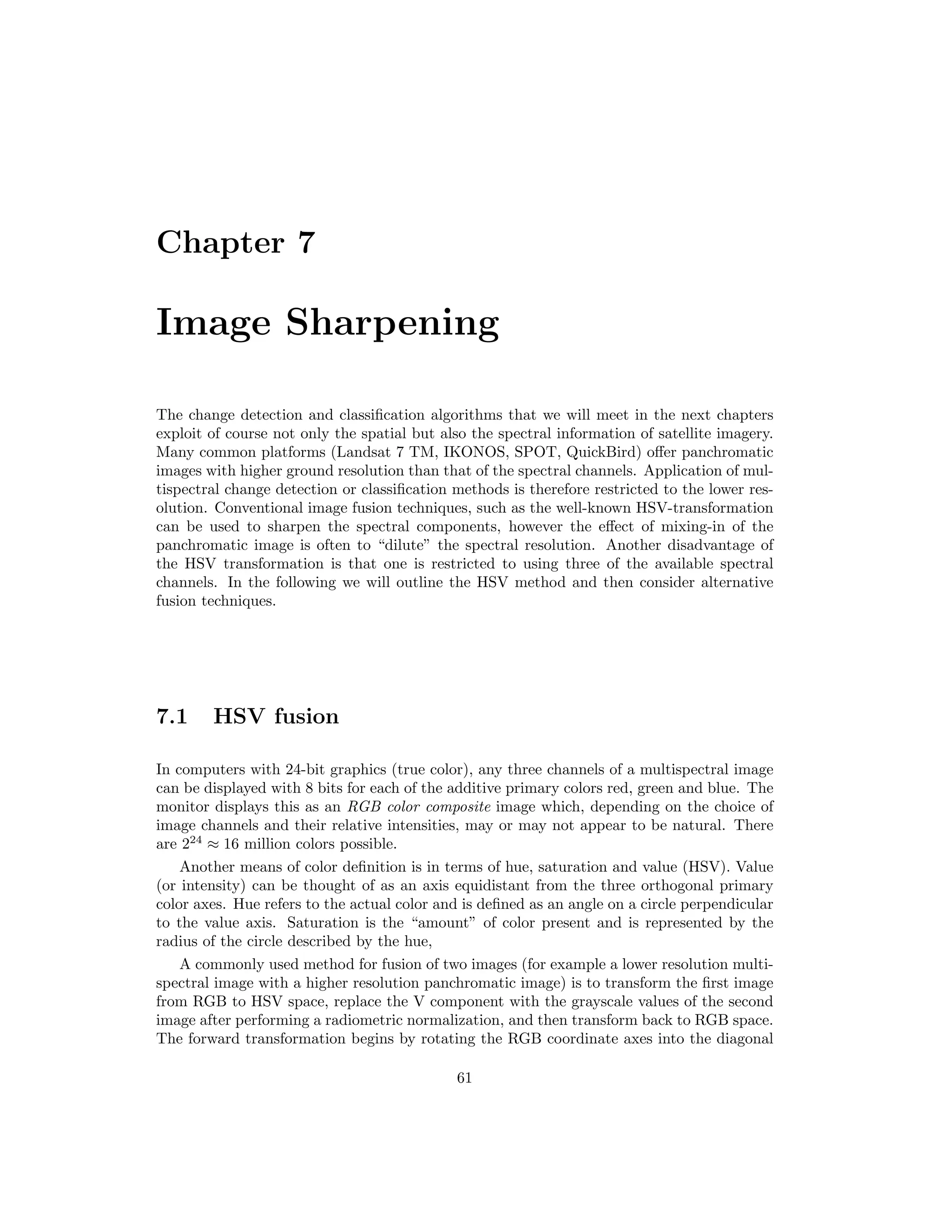 Chapter 7 Image Sharpening The change detection and classiﬁcation algorithms that we will meet in the next chapters exploit of course not only the spatial but also the spectral information of satellite imagery. Many common platforms (Landsat 7 TM, IKONOS, SPOT, QuickBird) oﬀer panchromatic images with higher ground resolution than that of the spectral channels. Application of mul- tispectral change detection or classiﬁcation methods is therefore restricted to the lower res- olution. Conventional image fusion techniques, such as the well-known HSV-transformation can be used to sharpen the spectral components, however the eﬀect of mixing-in of the panchromatic image is often to “dilute” the spectral resolution. Another disadvantage of the HSV transformation is that one is restricted to using three of the available spectral channels. In the following we will outline the HSV method and then consider alternative fusion techniques. 7.1 HSV fusion In computers with 24-bit graphics (true color), any three channels of a multispectral image can be displayed with 8 bits for each of the additive primary colors red, green and blue. The monitor displays this as an RGB color composite image which, depending on the choice of image channels and their relative intensities, may or may not appear to be natural. There are 224 ≈ 16 million colors possible. Another means of color deﬁnition is in terms of hue, saturation and value (HSV). Value (or intensity) can be thought of as an axis equidistant from the three orthogonal primary color axes. Hue refers to the actual color and is deﬁned as an angle on a circle perpendicular to the value axis. Saturation is the “amount” of color present and is represented by the radius of the circle described by the hue, A commonly used method for fusion of two images (for example a lower resolution multi- spectral image with a higher resolution panchromatic image) is to transform the ﬁrst image from RGB to HSV space, replace the V component with the grayscale values of the second image after performing a radiometric normalization, and then transform back to RGB space. The forward transformation begins by rotating the RGB coordinate axes into the diagonal 61 
