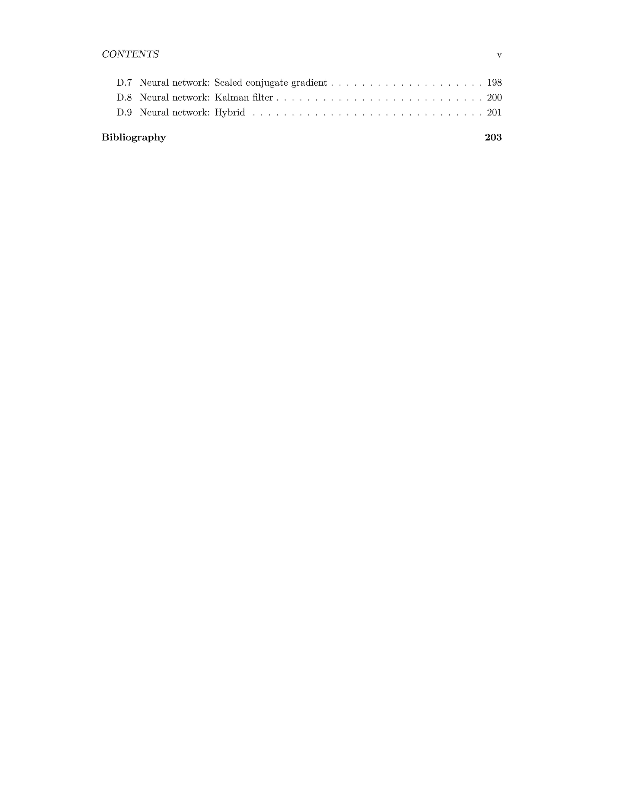 CONTENTS v D.7 Neural network: Scaled conjugate gradient . . . . . . . . . . . . . . . . . . . . 198 D.8 Neural network: Kalman ﬁlter . . . . . . . . . . . . . . . . . . . . . . . . . . . 200 D.9 Neural network: Hybrid . . . . . . . . . . . . . . . . . . . . . . . . . . . . . . 201 Bibliography 203 