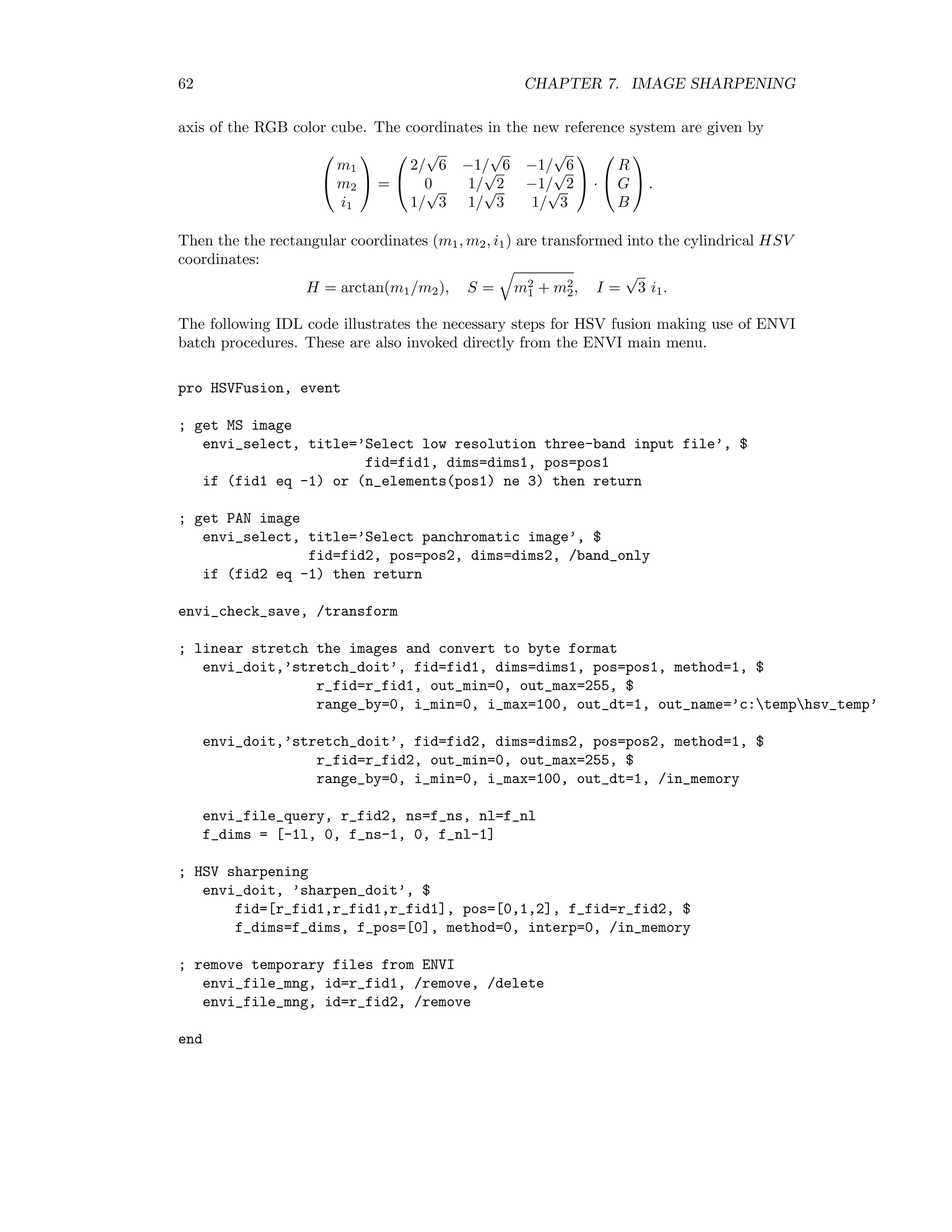 62 CHAPTER 7. IMAGE SHARPENING axis of the RGB color cube. The coordinates in the new reference system are given by   m1 m2 i1   =   2/ √ 6 −1/ √ 6 −1/ √ 6 0 1/ √ 2 −1/ √ 2 1/ √ 3 1/ √ 3 1/ √ 3   ·   R G B   . Then the the rectangular coordinates (m1, m2, i1) are transformed into the cylindrical HSV coordinates: H = arctan(m1/m2), S = m2 1 + m2 2, I = √ 3 i1. The following IDL code illustrates the necessary steps for HSV fusion making use of ENVI batch procedures. These are also invoked directly from the ENVI main menu. pro HSVFusion, event ; get MS image envi_select, title=’Select low resolution three-band input file’, $ fid=fid1, dims=dims1, pos=pos1 if (fid1 eq -1) or (n_elements(pos1) ne 3) then return ; get PAN image envi_select, title=’Select panchromatic image’, $ fid=fid2, pos=pos2, dims=dims2, /band_only if (fid2 eq -1) then return envi_check_save, /transform ; linear stretch the images and convert to byte format envi_doit,’stretch_doit’, fid=fid1, dims=dims1, pos=pos1, method=1, $ r_fid=r_fid1, out_min=0, out_max=255, $ range_by=0, i_min=0, i_max=100, out_dt=1, out_name=’c:temphsv_temp’ envi_doit,’stretch_doit’, fid=fid2, dims=dims2, pos=pos2, method=1, $ r_fid=r_fid2, out_min=0, out_max=255, $ range_by=0, i_min=0, i_max=100, out_dt=1, /in_memory envi_file_query, r_fid2, ns=f_ns, nl=f_nl f_dims = [-1l, 0, f_ns-1, 0, f_nl-1] ; HSV sharpening envi_doit, ’sharpen_doit’, $ fid=[r_fid1,r_fid1,r_fid1], pos=[0,1,2], f_fid=r_fid2, $ f_dims=f_dims, f_pos=[0], method=0, interp=0, /in_memory ; remove temporary files from ENVI envi_file_mng, id=r_fid1, /remove, /delete envi_file_mng, id=r_fid2, /remove end 