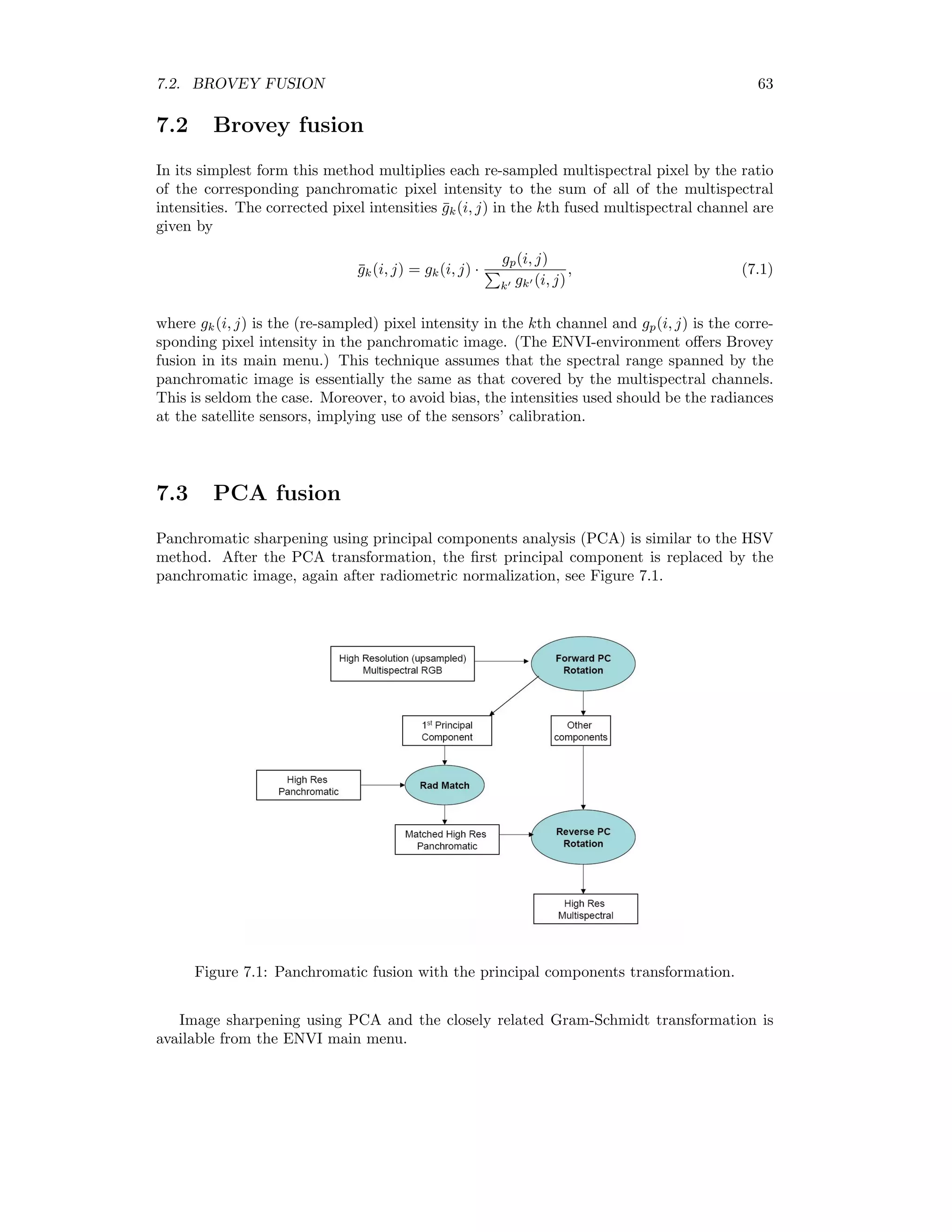 7.2. BROVEY FUSION 63 7.2 Brovey fusion In its simplest form this method multiplies each re-sampled multispectral pixel by the ratio of the corresponding panchromatic pixel intensity to the sum of all of the multispectral intensities. The corrected pixel intensities ¯gk(i, j) in the kth fused multispectral channel are given by ¯gk(i, j) = gk(i, j) · gp(i, j) k gk (i, j) , (7.1) where gk(i, j) is the (re-sampled) pixel intensity in the kth channel and gp(i, j) is the corre- sponding pixel intensity in the panchromatic image. (The ENVI-environment oﬀers Brovey fusion in its main menu.) This technique assumes that the spectral range spanned by the panchromatic image is essentially the same as that covered by the multispectral channels. This is seldom the case. Moreover, to avoid bias, the intensities used should be the radiances at the satellite sensors, implying use of the sensors’ calibration. 7.3 PCA fusion Panchromatic sharpening using principal components analysis (PCA) is similar to the HSV method. After the PCA transformation, the ﬁrst principal component is replaced by the panchromatic image, again after radiometric normalization, see Figure 7.1. Figure 7.1: Panchromatic fusion with the principal components transformation. Image sharpening using PCA and the closely related Gram-Schmidt transformation is available from the ENVI main menu. 