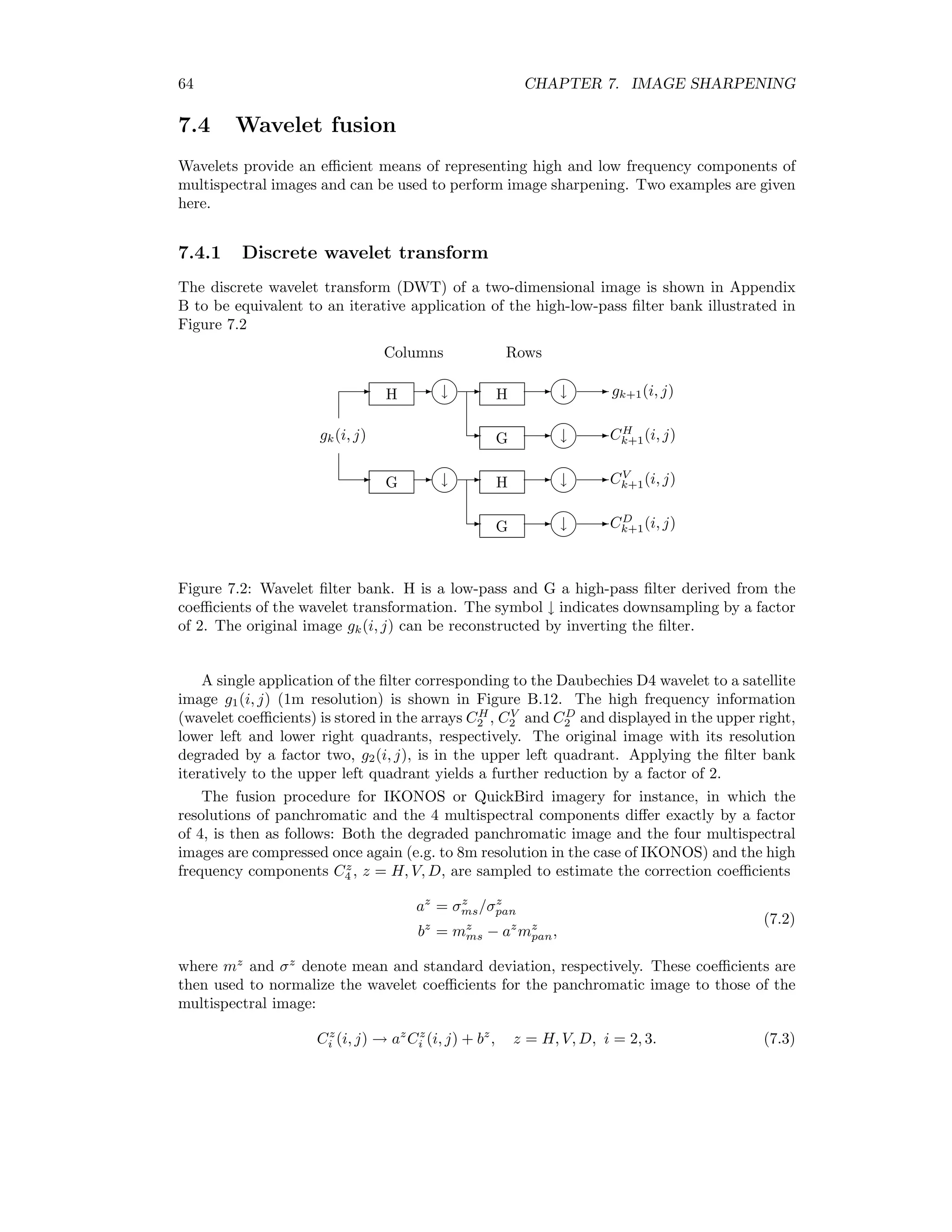 64 CHAPTER 7. IMAGE SHARPENING 7.4 Wavelet fusion Wavelets provide an eﬃcient means of representing high and low frequency components of multispectral images and can be used to perform image sharpening. Two examples are given here. 7.4.1 Discrete wavelet transform The discrete wavelet transform (DWT) of a two-dimensional image is shown in Appendix B to be equivalent to an iterative application of the high-low-pass ﬁlter bank illustrated in Figure 7.2 H G H H G G 