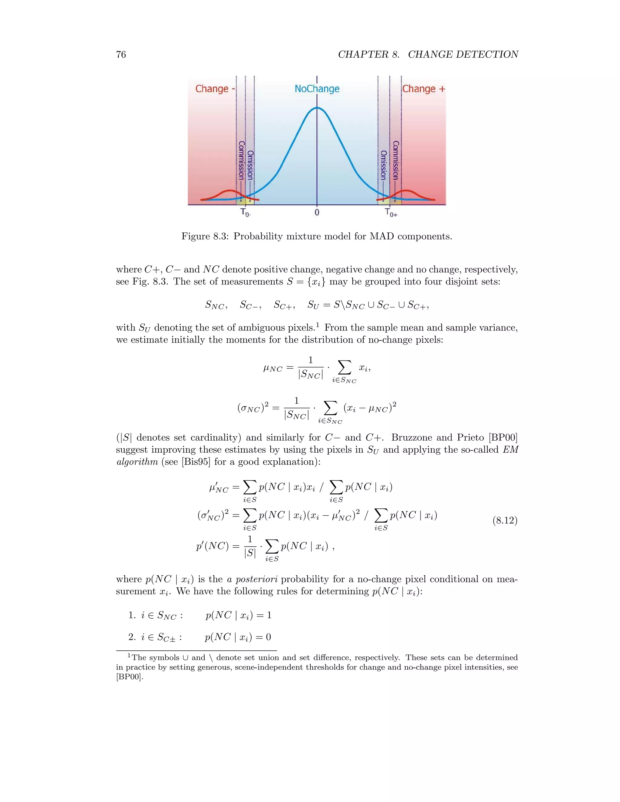Chapter 8 Change Detection To quote Singh’s review article on change detection [Sin89], “The basic premise in using remote sensing data for change detection is that changes in land cover must result in changes in radiance values ... [which] must be large with respect to radiance changes from other factors.” In the present chapter we will mention brieﬂy the most commonly used digital techniques for enhancing this “change signal” in bitemporal satellite images, and then focus our attention on the so-called multivariate alteration detection algorithm of Nielsen et al. [NCS98]. 8.1 Algebraic methods In order to see changes in the two multispectral images represented by N-dimensional ran- dom vectors F and G, a simple procedure is to subtract them from each other component- by-component, examining the N diﬀerenced images characterized by F − G = (F1 − G1, F2 − G2 . . . FN − GN ) (8.1) for signiﬁcant changes. Pixel intensity diﬀerences near zero indicate no change, large positive or negative values indicate change, and decision thresholds can be set to deﬁne signiﬁcant changes. If the diﬀerence signatures in the spectral channels are used to classify the kind of change that has taken place, one speaks of change vector analysis. Thresholds are usually expressed in standard deviations from the mean diﬀerence value, which is taken to correspond to no change. Alternatively, ratios of intensities of the form Fk Gk , k = 1 . . . N (8.2) can be built between successive images. Ratios near unity correspond to no-change, while small and large values indicate change. A disadvantage of this method is that random variables of the form (8.2) are not normally distributed, so simple threshold values deﬁned in terms of standard deviations are not valid. Other algebraic combinations, such as diﬀerences in vegetation indices (Section 2.1) are also in use. All of these “band math” operations can of course be performed conveniently within the ENVI/IDL environment. 69 