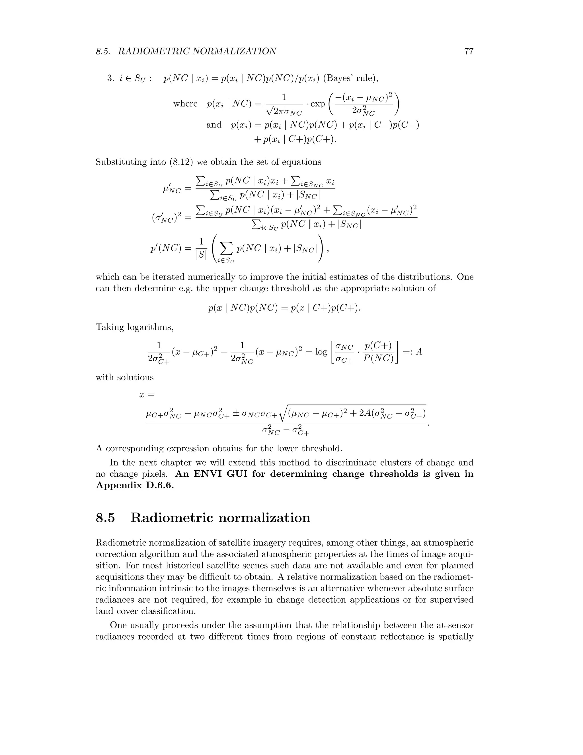 70 CHAPTER 8. CHANGE DETECTION 8.2 Principal components Figure 8.1: Change detection with principal components. Consider the bitemporal feature space for a single spectral band m in which each pixel is denoted by a point (fm, gm), a realization of the random vector (Fm, Gm). Since the unchanged pixels are highly correlated, they will lie in a narrow, elongated cluster along the principal axis, whereas change pixels will lie some distance away from it, see Fig. 8.1. The second principal component will thus quantify the degree of change associated with a given pixel. Since the principal axes are determined by diagonalization of the covariance matrix for all of the pixels, the no-change axis may be poorly determined. To avoid this problem, the principal components can be determined iteratively using weights for each pixel according to the magnitude of the second principal component. This method can be generalized to treat all multispectral bands simultaneously [Wie97]. 8.3 Post-classiﬁcation comparison If two co-registered satellite images have been classiﬁed, then the class labels can be com- pared to determine land cover changes. If classiﬁcation is carried out at the pixel level (as opposed to segments or objects), then classiﬁcation errors (typically 5%) may dominate the true changes, depending on the magnitude of the latter. ENVI oﬀers functions for statistical analysis of post-classiﬁcation change detection. 