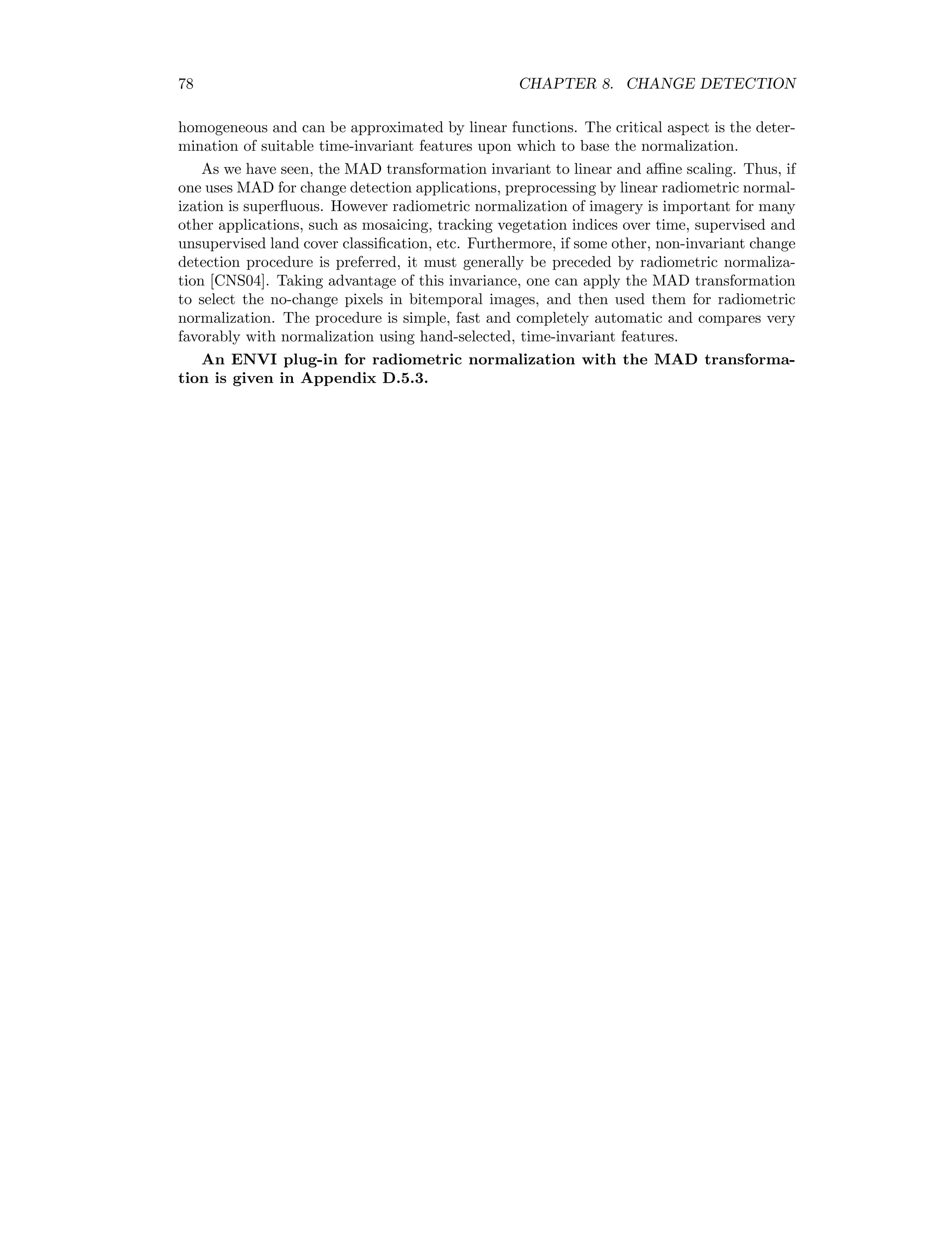 8.4. MULTIVARIATE ALTERATION DETECTION 71 8.4 Multivariate alteration detection Suppose we make a linear combination of the intensities for all N channels in the ﬁrst image acquired at time t2, represented by the random vector F. That is, we create a single image whose pixel intensities are U = a F = a1F1 + a2F2 + . . . aN FN , where the vector of coeﬃcients a is as yet unspeciﬁed. We do the same for t2, i.e. we make the linear combination V = b G, and then look at the scalar diﬀerence image U − V . This procedure combines all the information into a single image, whereby one still hast to choose the coeﬃcients a and b in some suitable way. Nielsen et al. [NCS98] suggest determining the coeﬃcients so that the positive correlation between U and V is minimized. This means that the resulting diﬀerence image U − V will show maximum spread in its pixel intensities. If we assume that the spread is primarily due to actual changes that have taken place in the scene over the interval t2 − t1, then this procedure will enhance those changes as much as possible. Speciﬁcally we seek linear combinations such that var(U − V ) = var(U) + var(V ) − 2cov(U, V ) → maximum, (8.3) subject to the constraints var(U) = var(V ) = 1. (8.4) Note that under these constraints var(U − V ) = 2(1 − ρ), (8.5) where ρ is the correlation of the transformed vectors U and V , ρ = corr(U, V ) = cov(U, V ) var(U)var(V ) . Since we are dealing with change detection, we require that the random variables U and V be positively correlated, that is, cov(U, V ) 0. We thus seek vectors a and b which minimize the positive correlation ρ. 8.4.1 Canonical correlation analysis Canonical correlation analysis leads to a transformation of each set of variables F and G such that their mutual correlation is displayed unambiguously, see [And84], Chapter 12. We can derive the transformation as follows: For multivariate normally distributed data the combined random vector is distributed as F G ∼ N 0 0 , Σff Σfg Σgf Σgg . Recalling the property (1.6) we have var(U) = a Σff a, var(V ) = b Σggb, cov(U, V ) = a Σfgb. 