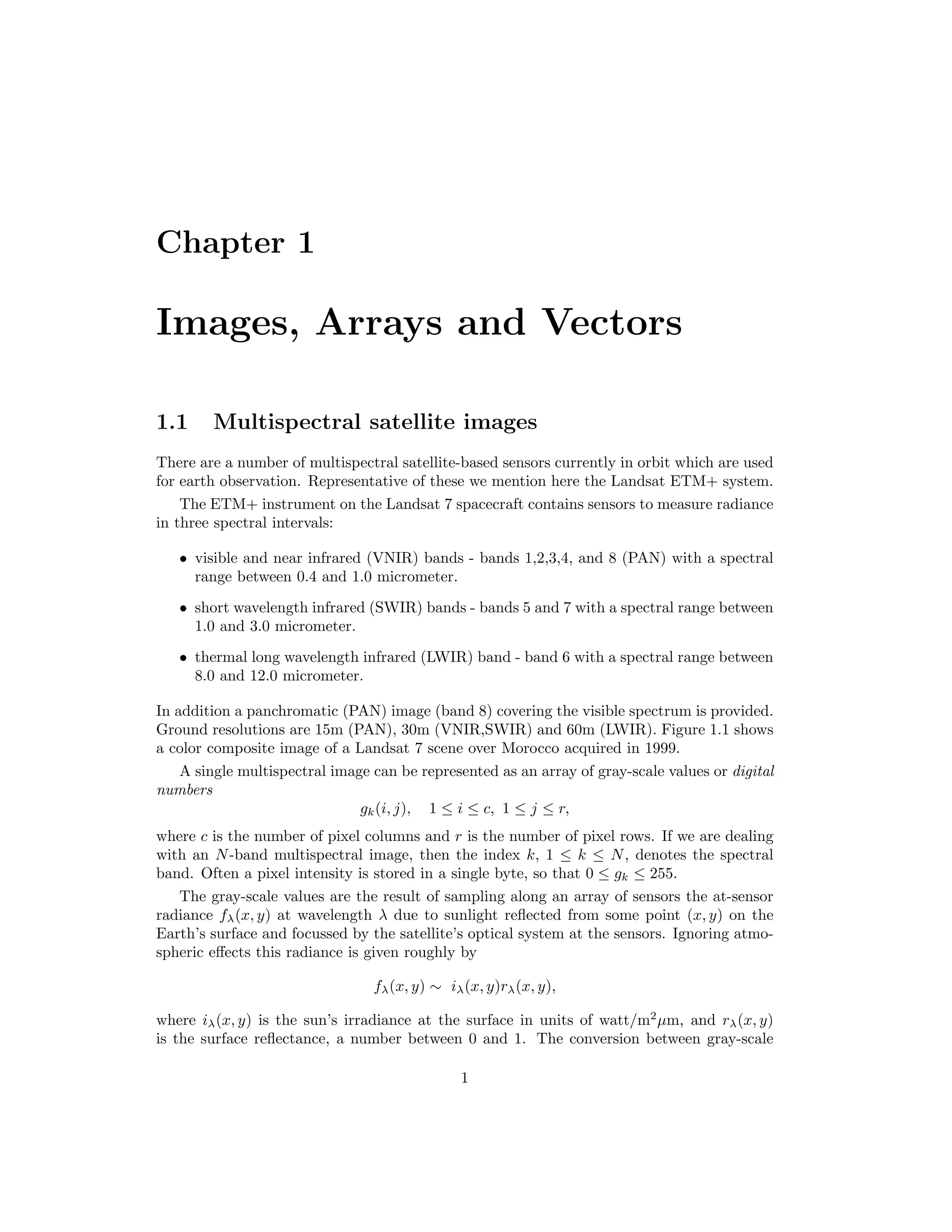 Chapter 1 Images, Arrays and Vectors 1.1 Multispectral satellite images There are a number of multispectral satellite-based sensors currently in orbit which are used for earth observation. Representative of these we mention here the Landsat ETM+ system. The ETM+ instrument on the Landsat 7 spacecraft contains sensors to measure radiance in three spectral intervals: • visible and near infrared (VNIR) bands - bands 1,2,3,4, and 8 (PAN) with a spectral range between 0.4 and 1.0 micrometer. • short wavelength infrared (SWIR) bands - bands 5 and 7 with a spectral range between 1.0 and 3.0 micrometer. • thermal long wavelength infrared (LWIR) band - band 6 with a spectral range between 8.0 and 12.0 micrometer. In addition a panchromatic (PAN) image (band 8) covering the visible spectrum is provided. Ground resolutions are 15m (PAN), 30m (VNIR,SWIR) and 60m (LWIR). Figure 1.1 shows a color composite image of a Landsat 7 scene over Morocco acquired in 1999. A single multispectral image can be represented as an array of gray-scale values or digital numbers gk(i, j), 1 ≤ i ≤ c, 1 ≤ j ≤ r, where c is the number of pixel columns and r is the number of pixel rows. If we are dealing with an N-band multispectral image, then the index k, 1 ≤ k ≤ N, denotes the spectral band. Often a pixel intensity is stored in a single byte, so that 0 ≤ gk ≤ 255. The gray-scale values are the result of sampling along an array of sensors the at-sensor radiance fλ(x, y) at wavelength λ due to sunlight reﬂected from some point (x, y) on the Earth’s surface and focussed by the satellite’s optical system at the sensors. Ignoring atmo- spheric eﬀects this radiance is given roughly by fλ(x, y) ∼ iλ(x, y)rλ(x, y), where iλ(x, y) is the sun’s irradiance at the surface in units of watt/m2 µm, and rλ(x, y) is the surface reﬂectance, a number between 0 and 1. The conversion between gray-scale 1 