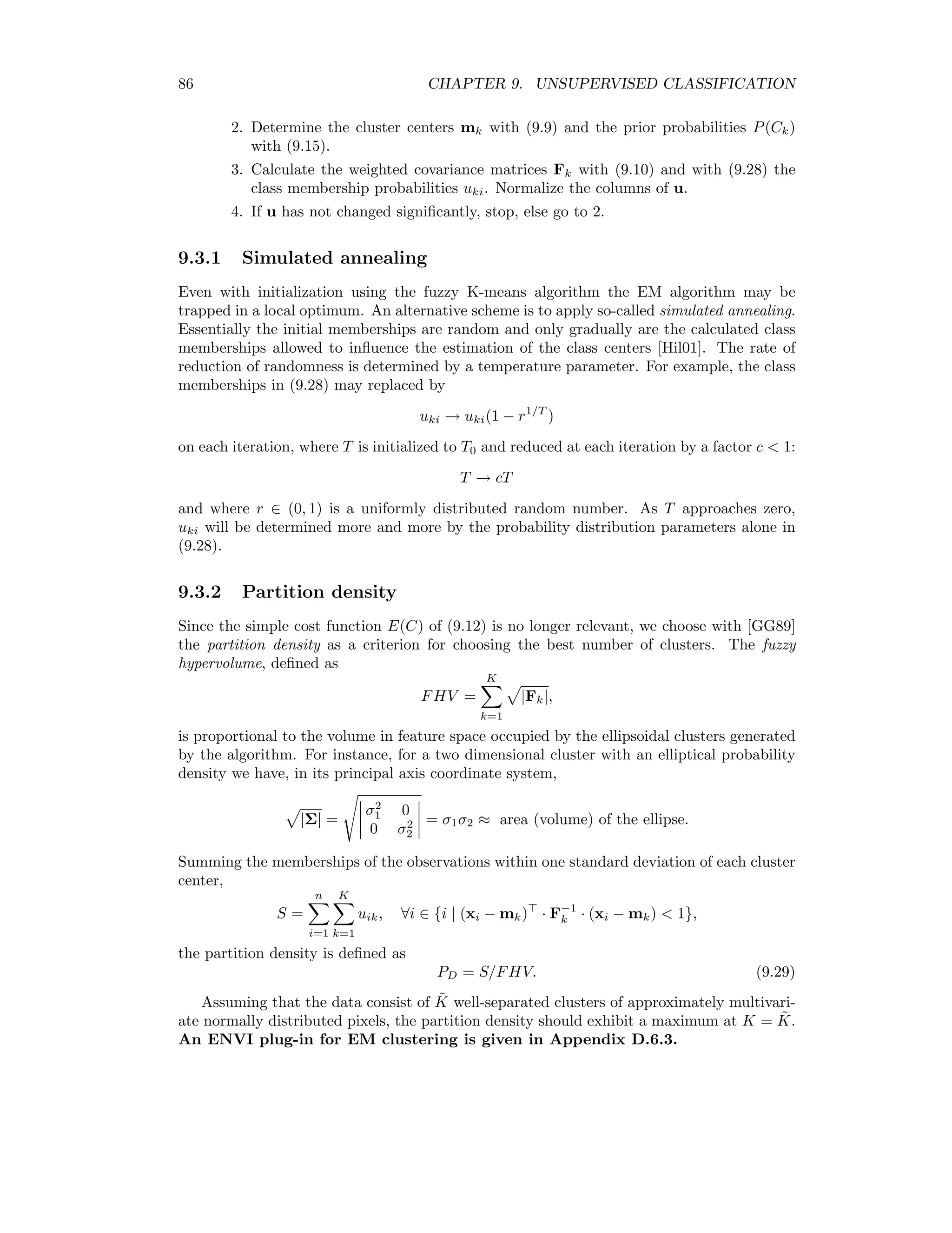 Chapter 9 Unsupervised Classiﬁcation Supervised classiﬁcation of multispectral remote sensing imagery is commonly used for land- cover determination, see Chapter 10. For supervised classiﬁcation it is very important to deﬁne training areas which adequately represent the spectral characteristics of each class in the image to be classiﬁed, as the quality of the training set has a signiﬁcant eﬀect on the classiﬁcation process and its accuracy. Finding and verifying training areas can be rather laborious since the analyst must select representative pixels for each of the classes. This must be done by visual examination of the image data and by information extraction from additional sources such as ground reference data (ground truth) or existing maps. Unlike supervised classiﬁcation, clustering methods (or unsupervised methods) require no training sets at all. Instead, they attempt to ﬁnd the underlying structure automatically by organizing the data into classes sharing similar, e.g. spectrally homogeneous, character- istics. The analyst simply needs to specify the number of clusters present. Clustering plays an especially important role when very little a priori information about the data is avail- able and provides a useful method for organizing a large set of data so that the retrieval of information may be made more eﬃciently. A primary objective of using clustering algo- rithms for pre-classiﬁcation of multispectral remote sensing data in particular is to obtain optimum information for the selection of training regions for subsequent supervised land-use segmentation of the imagery. 9.1 A simple cost function We begin with the assumption that the measured features (pixel intensities) x = {xi | i = 1 . . . n} are chosen independently from K multivariate normally distributed populations correspond- ing the K principal land cover categories present in the image. The xi are thus realization of random vectors Xk ∼ N(µk, Σk), k = 1 . . . K. (9.1) Here µk and Σk are the expected value and covariance matrix of Xk, respectively. We denote a given clustering by C = {C1, . . . Ck, . . . CK} where Ck denotes the index set for the kth cluster.1 We wish to maximize the posteriori probability p(C | x) for observing the 1The set of indices {i | i = 1 . . . n, xi is in class k}. 79 