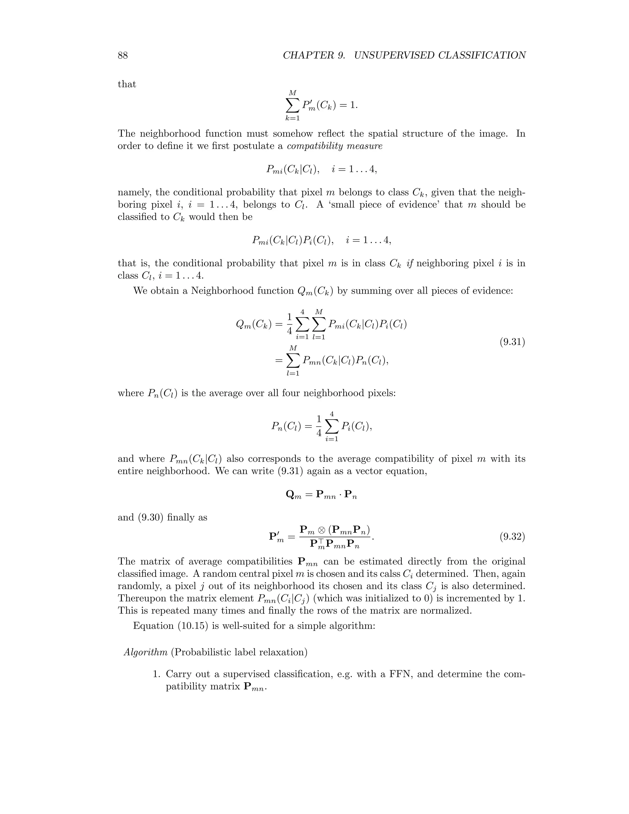 9.2. ALGORITHMS THAT MINIMIZE THE SIMPLE COST FUNCTION 81 The matrix u satisﬁes the conditions K k=1 uki = 1, i = 1 . . . n, (9.7) meaning that each sampled pixel xi, i = 1 . . . n, belongs to precisely one class, and n i=1 uki 0, k = 1 . . . K, (9.8) meaning that no class Ck, k = 1 . . . K, is empty. The sum in (9.8) is the number nk of pixels in the kth class. An unbiased estimate mk of the expected value µk for the kth cluster is therefore given by µk ≈ mk = 1 nk i∈Ck xi = n i=1 ukixi n i=1 uki , k = 1 . . . K, (9.9) and an estimate Fk of the covariance matrix Σk by Σk ≈ Fk = n i=1 uki(xi − mk)(xi − mk) n i=1 uki , k = 1 . . . K. (9.10) We can now write (9.5) in the form E(C) = K k=1 n i=1 uki (xi − mk) (xi − mk) 2σ2 − log p(C). (9.11) Finally, if we do not wish to include prior probabilities, we can simply say that all clustering conﬁgurations C are a priori equally likely. Then the last term in (refe911) is independent of C and we have, dropping the multiplicative constant 1/2σ2 , the well-known sum-of-squares cost function E(C) = K k=1 n i=1 uki(xi − mk) (xi − mk). (9.12) 9.2 Algorithms that minimize the simple cost function We begin with the popular K-means method and then consider an algorithm due to (Palu- binskas 1998) [Pal98], which uses cost function (9.11) and for which the number of clusters is determined automatically. Then we discuss a common version of bottom-up or agglomer- ative hierarchical clustering, and ﬁnally a “fuzzy” version of the K-means algorithm. 9.2.1 K-means The K-means clustering algorithm (KM) (sometimes referred to as basic Isodata [DH73] or migrating means [JRR99]) is based on the cost function (9.12). After initialization of the cluster centers, the distance measure corresponding to a minimization of (9.12), namely d(i, k) = (xi − mk) (xi − mk) is used to re-cluster the pixel vectors. Then (9.9) is used to recalculate the cluster centers. This procedure is iterated until the centers cease to change signiﬁcantly. K-means clustering may be performed within the ENVI environment from the main menu. 