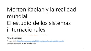 Morton Kaplan y la realidad
mundial
El estudio de los sistemas
internacionales
ÓSCAR ÁLVAREZ ARAYA
Recuperado de https://www.meer.com/es/55120-morton-kaplan-y-la-realidad-mundial
Síntesis elaborada por LILLY SOTO VÁSQUEZ
1
 