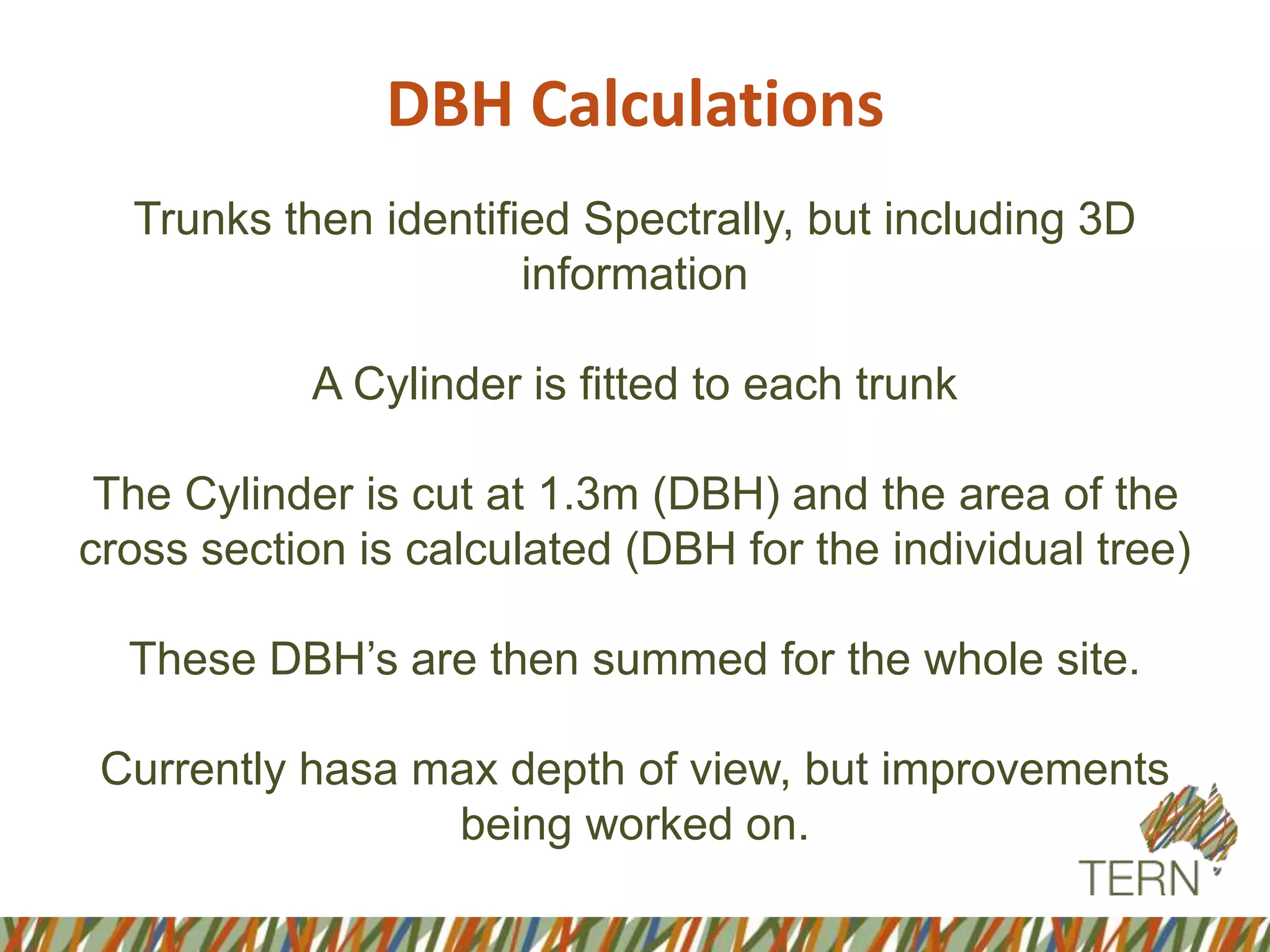 DBH Calculations
Trunks then identified Spectrally, but including 3D
information
A Cylinder is fitted to each trunk
The Cylinder is cut at 1.3m (DBH) and the area of the
cross section is calculated (DBH for the individual tree)
These DBH’s are then summed for the whole site.
Currently hasa max depth of view, but improvements
being worked on.
 
