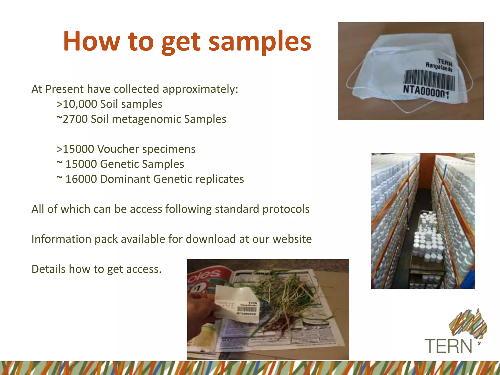 How to get samples
At Present have collected approximately:
>10,000 Soil samples
~2700 Soil metagenomic Samples
>15000 Voucher specimens
~ 15000 Genetic Samples
~ 16000 Dominant Genetic replicates
All of which can be access following standard protocols
Information pack available for download at our website
Details how to get access.
 