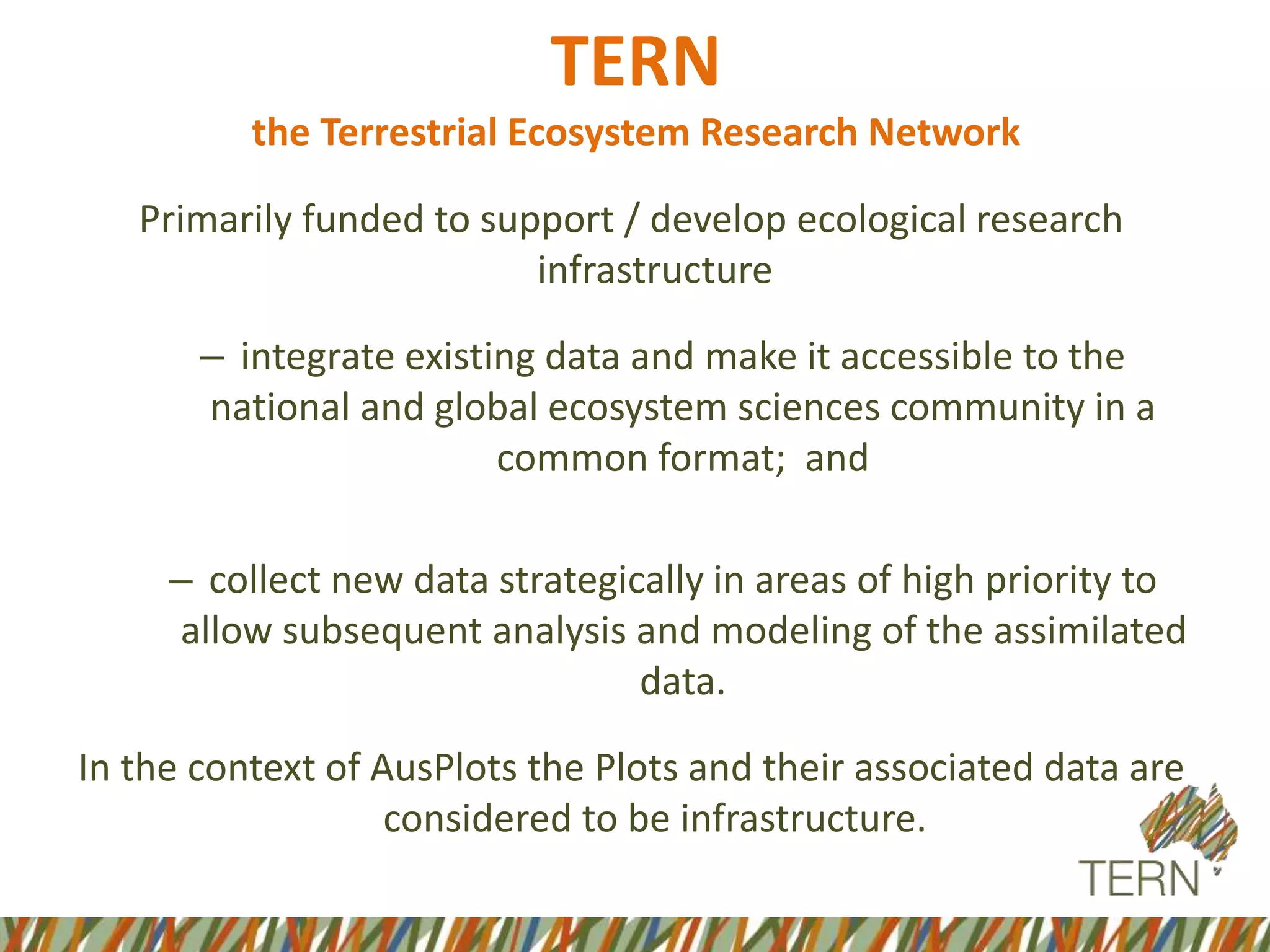 Primarily funded to support / develop ecological research
infrastructure
– integrate existing data and make it accessible to the
national and global ecosystem sciences community in a
common format; and
– collect new data strategically in areas of high priority to
allow subsequent analysis and modeling of the assimilated
data.
In the context of AusPlots the Plots and their associated data are
considered to be infrastructure.
TERN
the Terrestrial Ecosystem Research Network
 
