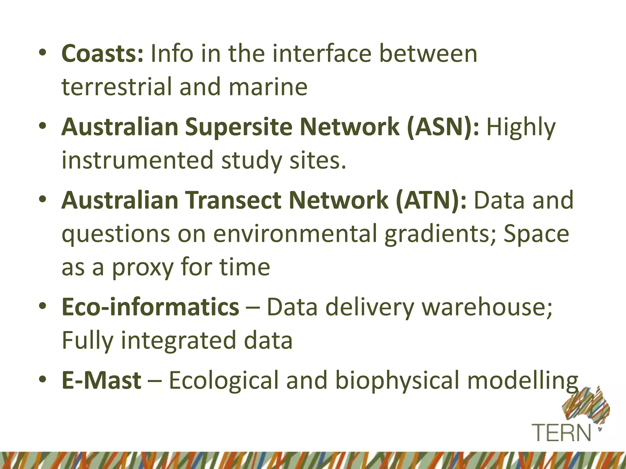 • Coasts: Info in the interface between
terrestrial and marine
• Australian Supersite Network (ASN): Highly
instrumented study sites.
• Australian Transect Network (ATN): Data and
questions on environmental gradients; Space
as a proxy for time
• Eco-informatics – Data delivery warehouse;
Fully integrated data
• E-Mast – Ecological and biophysical modelling
 