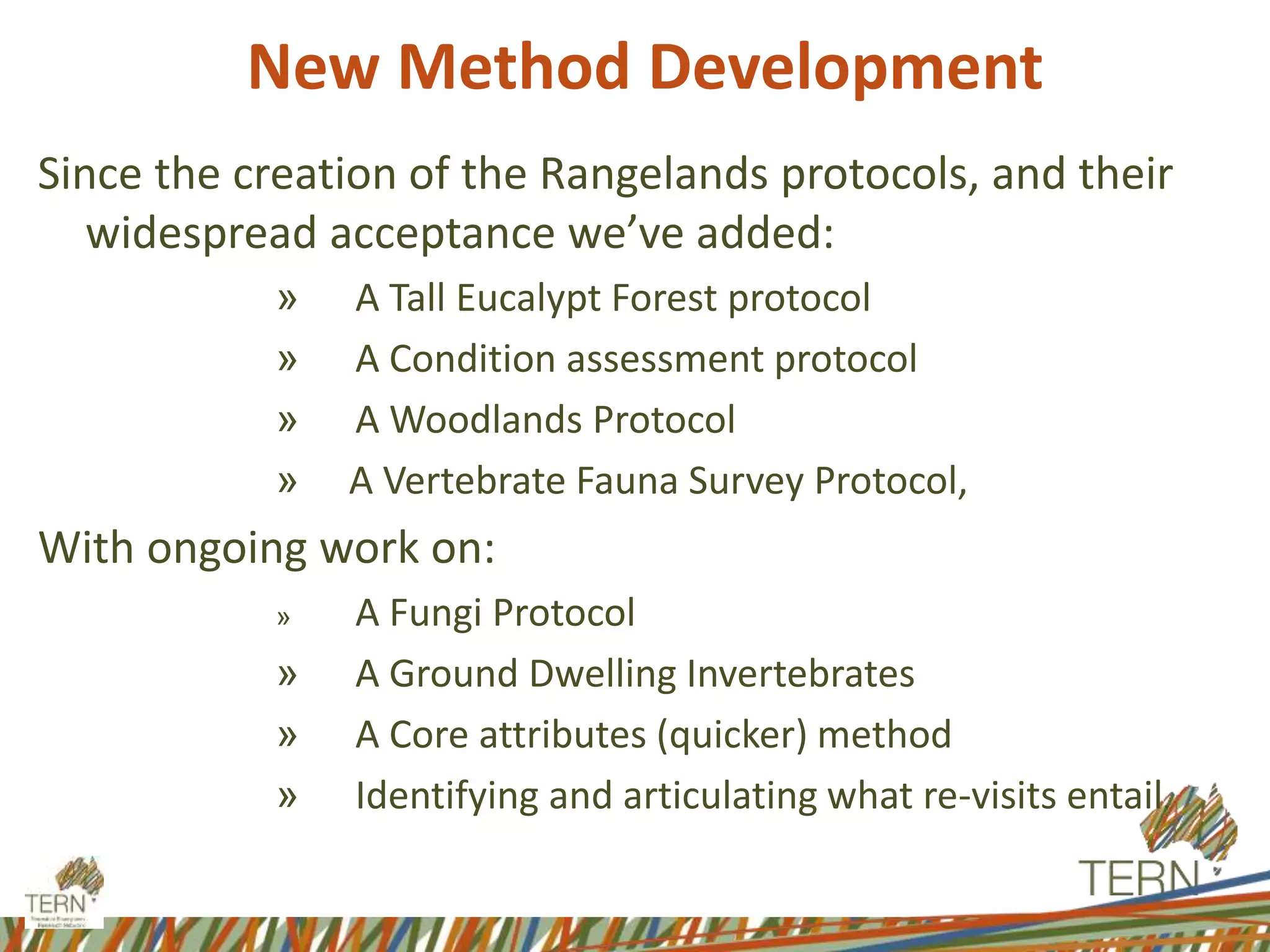 Since the creation of the Rangelands protocols, and their
widespread acceptance we’ve added:
» A Tall Eucalypt Forest protocol
» A Condition assessment protocol
» A Woodlands Protocol
» A Vertebrate Fauna Survey Protocol,
With ongoing work on:
» A Fungi Protocol
» A Ground Dwelling Invertebrates
» A Core attributes (quicker) method
» Identifying and articulating what re-visits entail.
New Method Development
 