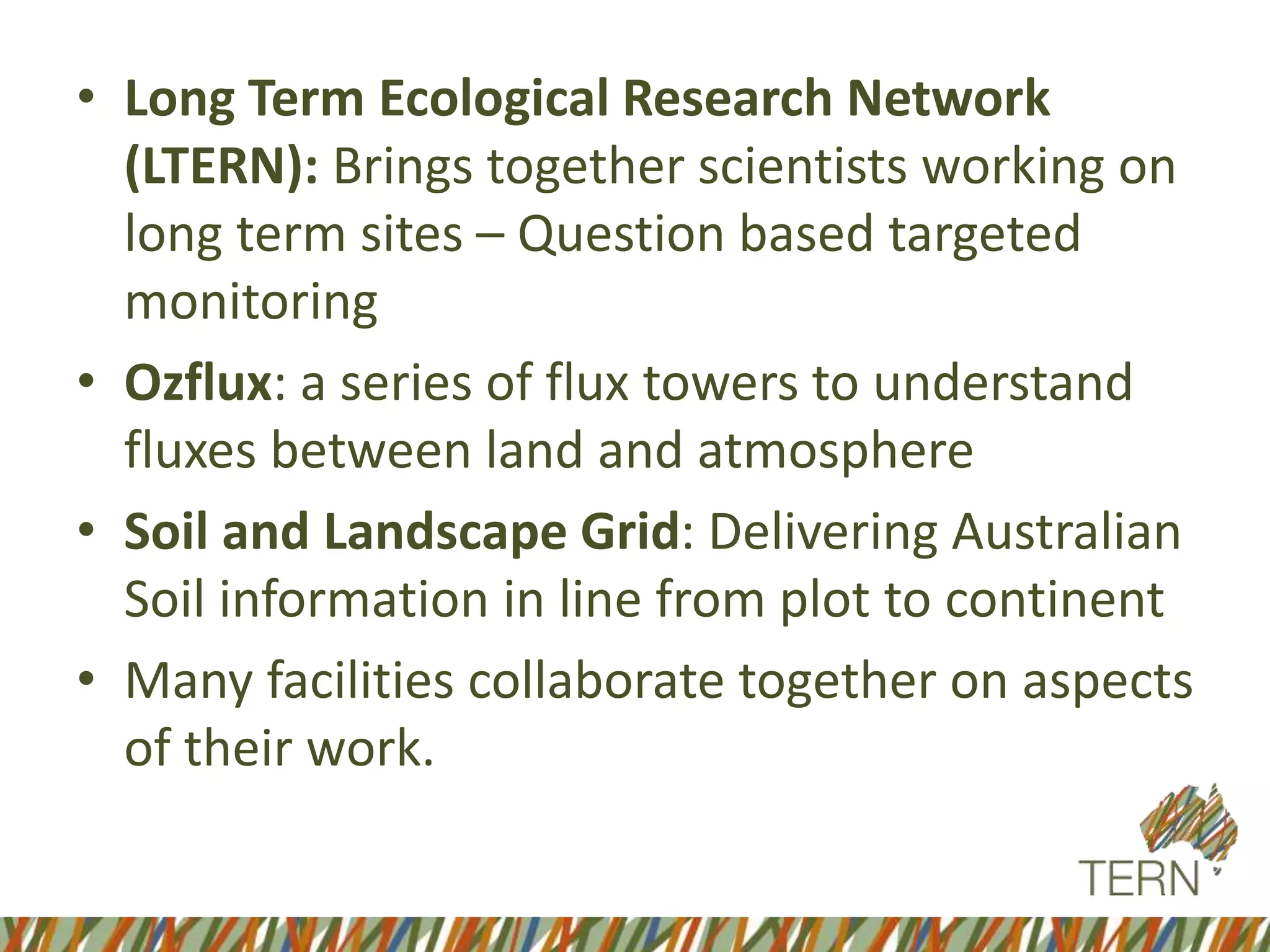 • Long Term Ecological Research Network
(LTERN): Brings together scientists working on
long term sites – Question based targeted
monitoring
• Ozflux: a series of flux towers to understand
fluxes between land and atmosphere
• Soil and Landscape Grid: Delivering Australian
Soil information in line from plot to continent
• Many facilities collaborate together on aspects
of their work.
 
