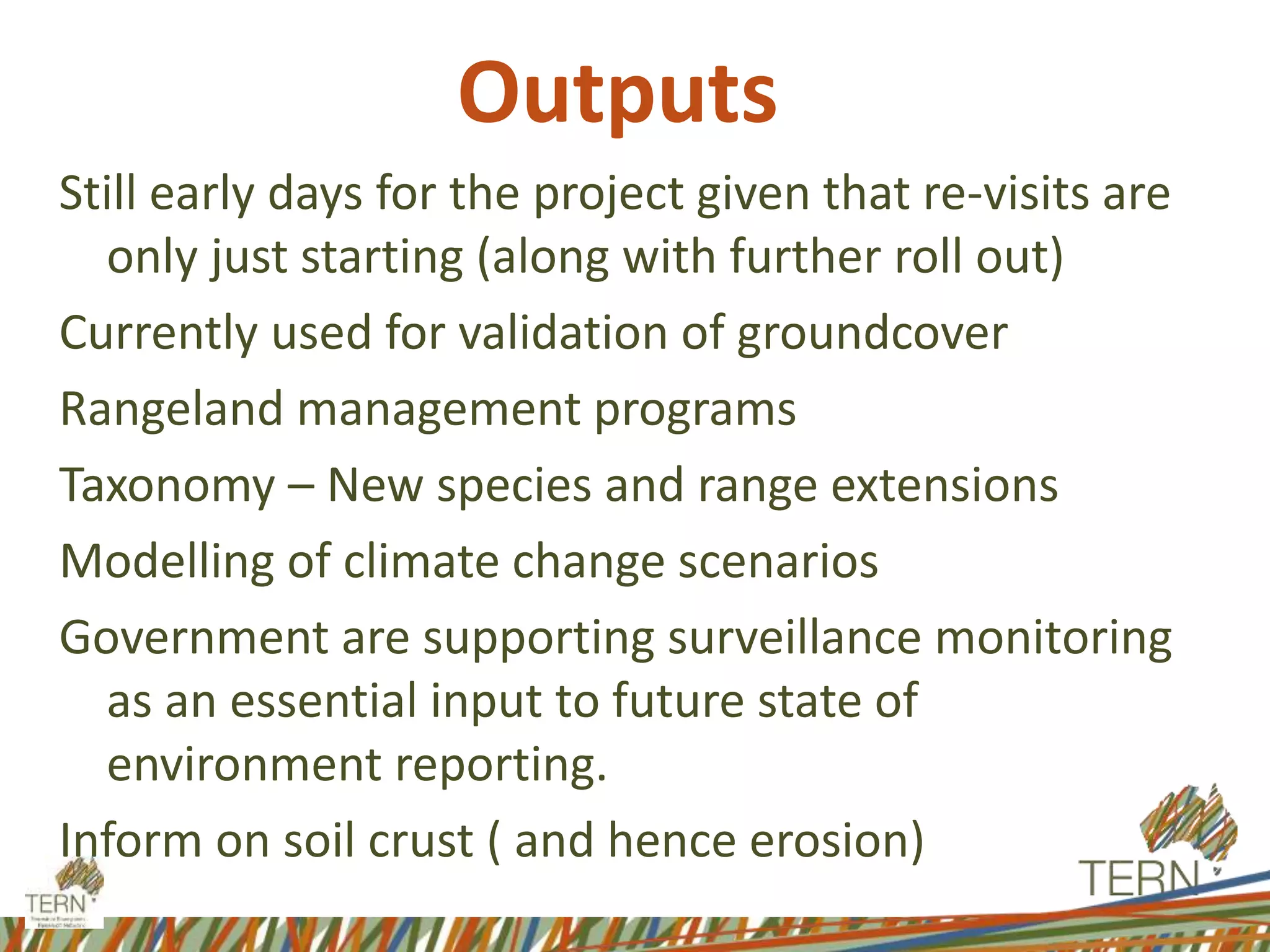 Outputs
Still early days for the project given that re-visits are
only just starting (along with further roll out)
Currently used for validation of groundcover
Rangeland management programs
Taxonomy – New species and range extensions
Modelling of climate change scenarios
Government are supporting surveillance monitoring
as an essential input to future state of
environment reporting.
Inform on soil crust ( and hence erosion)
 