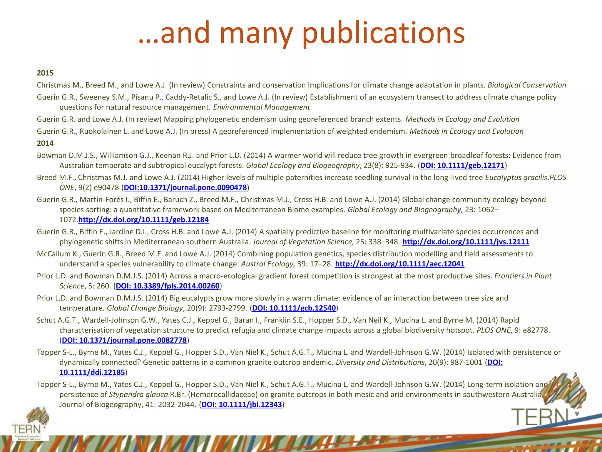 …and many publications
2015
Christmas M., Breed M., and Lowe A.J. (In review) Constraints and conservation implications for climate change adaptation in plants. Biological Conservation
Guerin G.R., Sweeney S.M., Pisanu P., Caddy-Retalic S., and Lowe A.J. (In review) Establishment of an ecosystem transect to address climate change policy
questions for natural resource management. Environmental Management
Guerin G.R. and Lowe A.J. (In review) Mapping phylogenetic endemism using georeferenced branch extents. Methods in Ecology and Evolution
Guerin G.R., Ruokolainen L. and Lowe A.J. (In press) A georeferenced implementation of weighted endemism. Methods in Ecology and Evolution
2014
Bowman D.M.J.S., Williamson G.J., Keenan R.J. and Prior L.D. (2014) A warmer world will reduce tree growth in evergreen broadleaf forests: Evidence from
Australian temperate and subtropical eucalypt forests. Global Ecology and Biogeography, 23(8): 925-934. (DOI: 10.1111/geb.12171)
Breed M.F., Christmas M.J. and Lowe A.J. (2014) Higher levels of multiple paternities increase seedling survival in the long-lived tree Eucalyptus gracilis.PLOS
ONE, 9(2) e90478 (DOI:10.1371/journal.pone.0090478)
Guerin G.R., Martín-Forés I., Biffin E., Baruch Z., Breed M.F., Christmas M.J., Cross H.B. and Lowe A.J. (2014) Global change community ecology beyond
species sorting: a quantitative framework based on Mediterranean Biome examples. Global Ecology and Biogeography, 23: 1062–
1072.http://dx.doi.org/10.1111/geb.12184
Guerin G.R., Biffin E., Jardine D.I., Cross H.B. and Lowe A.J. (2014) A spatially predictive baseline for monitoring multivariate species occurrences and
phylogenetic shifts in Mediterranean southern Australia. Journal of Vegetation Science, 25: 338–348. http://dx.doi.org/10.1111/jvs.12111
McCallum K., Guerin G.R., Breed M.F. and Lowe A.J. (2014) Combining population genetics, species distribution modelling and field assessments to
understand a species vulnerability to climate change. Austral Ecology, 39: 17–28. http://dx.doi.org/10.1111/aec.12041
Prior L.D. and Bowman D.M.J.S. (2014) Across a macro-ecological gradient forest competition is strongest at the most productive sites. Frontiers in Plant
Science, 5: 260. (DOI: 10.3389/fpls.2014.00260)
Prior L.D. and Bowman D.M.J.S. (2014) Big eucalypts grow more slowly in a warm climate: evidence of an interaction between tree size and
temperature. Global Change Biology, 20(9): 2793-2799. (DOI: 10.1111/gcb.12540)
Schut A.G.T., Wardell-Johnson G.W., Yates C.J., Keppel G., Baran I., Franklin S.E., Hopper S.D., Van Neil K., Mucina L. and Byrne M. (2014) Rapid
characterisation of vegetation structure to predict refugia and climate change impacts across a global biodiversity hotspot. PLOS ONE, 9: e82778.
(DOI: 10.1371/journal.pone.0082778)
Tapper S-L., Byrne M., Yates C.J., Keppel G., Hopper S.D., Van Niel K., Schut A.G.T., Mucina L. and Wardell-Johnson G.W. (2014) Isolated with persistence or
dynamically connected? Genetic patterns in a common granite outcrop endemic. Diversity and Distributions, 20(9): 987-1001 (DOI:
10.1111/ddi.12185)
Tapper S-L., Byrne M., Yates C.J., Keppel G., Hopper S.D., Van Niel K., Schut A.G.T., Mucina L. and Wardell-Johnson G.W. (2014) Long-term isolation and
persistence of Stypandra glauca R.Br. (Hemerocallidaceae) on granite outcrops in both mesic and arid environments in southwestern Australia.
Journal of Biogeography, 41: 2032-2044. (DOI: 10.1111/jbi.12343)
 