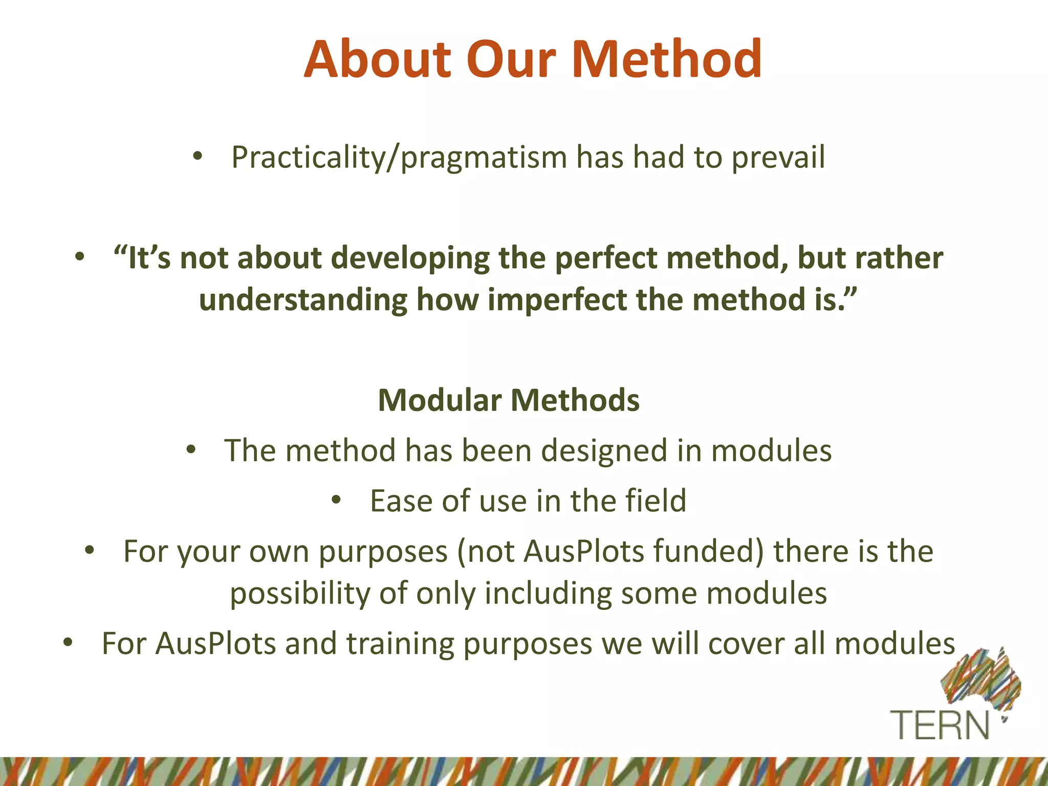 About Our Method
• Practicality/pragmatism has had to prevail
• “It’s not about developing the perfect method, but rather
understanding how imperfect the method is.”
Modular Methods
• The method has been designed in modules
• Ease of use in the field
• For your own purposes (not AusPlots funded) there is the
possibility of only including some modules
• For AusPlots and training purposes we will cover all modules
 