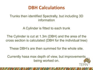 DBH Calculations
Trunks then identified Spectrally, but including 3D
information
A Cylinder is fitted to each trunk
The Cylinder is cut at 1.3m (DBH) and the area of the
cross section is calculated (DBH for the individual tree)
These DBH’s are then summed for the whole site.
Currently hasa max depth of view, but improvements
being worked on.
 