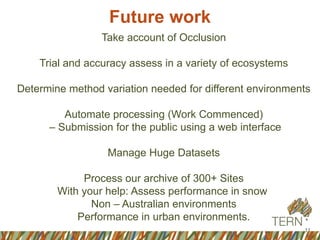 Future work
11
6
Take account of Occlusion
Trial and accuracy assess in a variety of ecosystems
Determine method variation needed for different environments
Automate processing (Work Commenced)
– Submission for the public using a web interface
Manage Huge Datasets
Process our archive of 300+ Sites
With your help: Assess performance in snow
Non – Australian environments
Performance in urban environments.
 