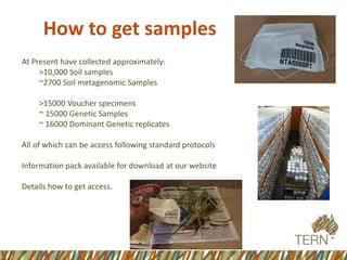 How to get samples
At Present have collected approximately:
>10,000 Soil samples
~2700 Soil metagenomic Samples
>15000 Voucher specimens
~ 15000 Genetic Samples
~ 16000 Dominant Genetic replicates
All of which can be access following standard protocols
Information pack available for download at our website
Details how to get access.
 