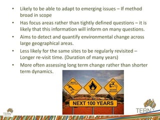 • Likely to be able to adapt to emerging issues – If method
broad in scope
• Has focus areas rather than tightly defined questions – it is
likely that this information will inform on many questions.
• Aims to detect and quantify environmental change across
large geographical areas.
• Less likely for the same sites to be regularly revisited –
Longer re-visit time. (Duration of many years)
• More often assessing long term change rather than shorter
term dynamics.
 
