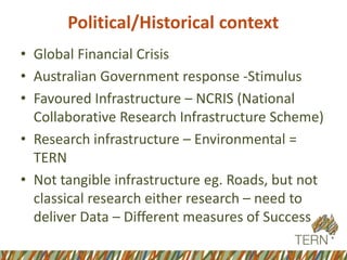 Political/Historical context
• Global Financial Crisis
• Australian Government response -Stimulus
• Favoured Infrastructure – NCRIS (National
Collaborative Research Infrastructure Scheme)
• Research infrastructure – Environmental =
TERN
• Not tangible infrastructure eg. Roads, but not
classical research either research – need to
deliver Data – Different measures of Success
 