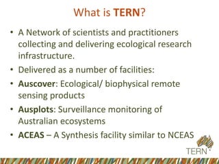 What is TERN?
• A Network of scientists and practitioners
collecting and delivering ecological research
infrastructure.
• Delivered as a number of facilities:
• Auscover: Ecological/ biophysical remote
sensing products
• Ausplots: Surveillance monitoring of
Australian ecosystems
• ACEAS – A Synthesis facility similar to NCEAS
 