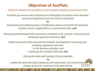 Objectives of AusPlots
National network of surveillance and ecosystem baseline assessment sites
Developing standardised plot assessment methods to be used for measuring and
sampling vegetation and soils, and
Developing and implementing a stratification process to decide the locations
of plots, which is applicable at a continental scale, and
Establish permanent plot infrastructure throughout Australia where baseline
surveys of vegetation and soils will be conducted
by
Implementing the plot assessment methods developed for measuring and
sampling vegetation and soils
- in the locations decided, and
- analysing the samples collected, and
Storing the data and making it freely available
To
enable the detection (and trajectory and magnitude) of environmental
change across the continent to be determined.
 
