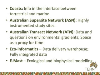 • Coasts: Info in the interface between
terrestrial and marine
• Australian Supersite Network (ASN): Highly
instrumented study sites.
• Australian Transect Network (ATN): Data and
questions on environmental gradients; Space
as a proxy for time
• Eco-informatics – Data delivery warehouse;
Fully integrated data
• E-Mast – Ecological and biophysical modelling
 
