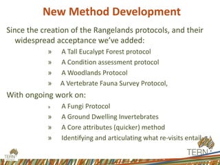 Since the creation of the Rangelands protocols, and their
widespread acceptance we’ve added:
» A Tall Eucalypt Forest protocol
» A Condition assessment protocol
» A Woodlands Protocol
» A Vertebrate Fauna Survey Protocol,
With ongoing work on:
» A Fungi Protocol
» A Ground Dwelling Invertebrates
» A Core attributes (quicker) method
» Identifying and articulating what re-visits entail.
New Method Development
 