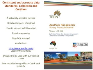 Consistent and accurate data
Standards, Collection and
Curation
A Nationally accepted method
Details all aspects of method
Easy to use and well illustrated
Explains reasoning
Regularly updated
Available at:
http://www.ausplots.org/
useourinfrastructure/
Designed to be used with our training
course
New modules being added – Check back
regularly.
 