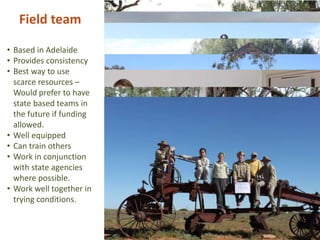 Field team
• Based in Adelaide
• Provides consistency
• Best way to use
scarce resources –
Would prefer to have
state based teams in
the future if funding
allowed.
• Well equipped
• Can train others
• Work in conjunction
with state agencies
where possible.
• Work well together in
trying conditions.
 