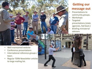 Getting our
message out
• Presentations to
community groups.
• Workshops
• Targeted
presentations (state
agencies, fed Govt.)
• Briefing ministerial
advisors
• Well maintained website
• Conference presentations
• International reference groups /
tours
• Regular TERN Newsletter articles
to large mailing list.
 
