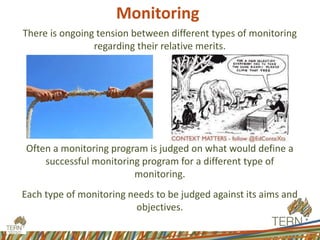 Monitoring
There is ongoing tension between different types of monitoring
regarding their relative merits.
Often a monitoring program is judged on what would define a
successful monitoring program for a different type of
monitoring.
Each type of monitoring needs to be judged against its aims and
objectives.
 